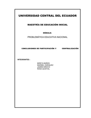 UNIVERSIDAD CENTRAL DEL ECUADOR
MAESTRÍA DE EDUCACIÓN INICIAL

MÓDULO:

PROBLEMÁTICA EDUCATIVA NACIONAL

CONCLUSIONES DE PARTICIPACIÓN Y

INTEGRANTES :
MIREYA BAÑOS
MARIBEL ENRIQUEZ
JAZMIN IDROVO
ROSA QUISTIAL

CENTRALIZACIÓN

 