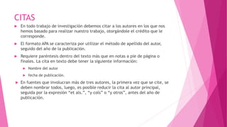 CITAS
 En todo trabajo de investigación debemos citar a los autores en los que nos
hemos basado para realizar nuestro trabajo, otorgándole el crédito que le
corresponde.
 El formato APA se caracteriza por utilizar el método de apellido del autor,
seguido del año de la publicación.
 Requiere paréntesis dentro del texto más que en notas a pie de página o
finales. La cita en texto debe tener la siguiente información:
 Nombre del autor
 fecha de publicación.
 En fuentes que involucran más de tres autores, la primera vez que se cite, se
deben nombrar todos, luego, es posible reducir la cita al autor principal,
seguida por la expresión “et als.”, “y cols” o “y otros”, antes del año de
publicación.
 