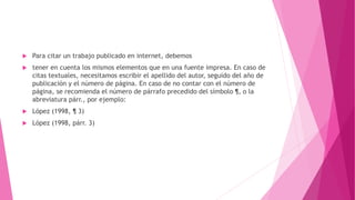  Para citar un trabajo publicado en internet, debemos
 tener en cuenta los mismos elementos que en una fuente impresa. En caso de
citas textuales, necesitamos escribir el apellido del autor, seguido del año de
publicación y el número de página. En caso de no contar con el número de
página, se recomienda el número de párrafo precedido del símbolo ¶, o la
abreviatura párr., por ejemplo:
 López (1998, ¶ 3)
 López (1998, párr. 3)
 