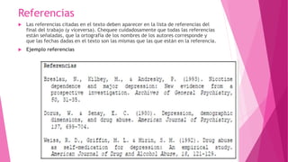 Referencias
 Las referencias citadas en el texto deben aparecer en la lista de referencias del
final del trabajo (y viceversa). Chequee cuidadosamente que todas las referencias
están señaladas, que la ortografía de los nombres de los autores corresponde y
que las fechas dadas en el texto son las mismas que las que están en la referencia.
 Ejemplo referencias
 