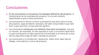 Conclusiones
 En las conclusiones se encuentran los hallazgos definitivos del proyecto, la
interpretación de los resultados del proyecto, a la luz del contexto
especializado al que el mismo pertenece.
 Las conclusiones le ofrecen al lector la perspectiva que tiene ahora el autor
del proyecto, luego de haberlo realizado y de haber comprendido lo que salió
bien, lo que salió mal y lo que todo ello significa.
 Las conclusiones constituyen una reflexión final sobre el proyecto, más que
un resumen de resultados. En este apartado el autor o los autores especifican
en qué contribuyeron al saber general de la humanidad (o al menos de su área
técnica específica) luego de haber realizado el proyecto.
 Las conclusiones y la introducción, idealmente, deben tener algún tipo de
diálogo, como apertura y cierre del proyecto.
 
