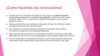 ¿Como hacemos las conclusiones?
 Al igual que en el caso de la introducción del proyecto, lo ideal es que las
conclusiones partan de un conjunto de preguntas o premisas que el propio
proyecto saque a la luz, y para ello es posible interrogarlo, o sea, hacerle
preguntas como:
 ¿Qué aprendimos una vez realizado el proyecto? ¿En qué ha cambiado nuestra
comprensión del tema del que se ocupa?
 ¿Se confirmaron nuestras sospechas respecto al resultado? ¿Son valiosos,
reveladores o sugerentes los resultados obtenidos?
 ¿Qué cosas haríamos diferente si tuviéramos que repetir el proyecto y por qué?
¿Qué aspectos del mismo tuvieron debilidades y cómo podrían subsanarse a futuro?
 Una vez observado el resultado del proyecto, ¿qué nuevos proyectos podríamos
emprender? ¿Hacia dónde tendría que marchar una continuación y por qué?
 