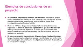 Ejemplos de conclusiones de un
proyecto
 Se resalta un rasgo común de todos los resultados del proyecto, y se lo
explica poniéndolo en relación con otras investigaciones, otros textos teóricos y
algunos antecedentes, para ofrecerlo como el hallazgo central de la
investigación, que justifica todo lo leído.
 Partiendo del hecho de que los resultados no fueron en su totalidad los
esperados, se ofrece al lector una explicación de qué aspectos salieron
“mal” y si es posible que, a pesar de no ser los que se buscaban, estos
resultados sean mucho más interesantes y más revolucionarios por lo que
significan en la materia.
 Se ponen en relación los resultados del proyecto con los tradicionales o
los que han obtenido investigadores previos, y se intenta dar con el elemento
diferenciador, para ofrecer a futuros investigadores una manera de preverlos, o
un nuevo camino a seguir.
 