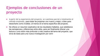 Ejemplos de conclusiones de un
proyecto
 A partir de la experiencia del proyecto, se cuestiona parcial o totalmente el
método empleado, para tratar de proponer uno nuevo y mejor, o bien para
desecharlo como inválido, al menos en el tema específico del proyecto.
 Se ofrece un resumen explicativo de los resultados hallados, que establezca
las semejanzas y diferencias entre ellos, para así finalmente ofrecer una
lectura o una visión más profunda o más creativa del tema del proyecto, que
sirva de base para una nueva investigación por venir
 