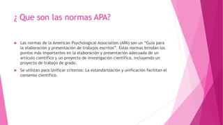 ¿ Que son las normas APA?
 Las normas de la American Psychological Association (APA) son un “Guía para
la elaboración y presentación de trabajos escritos”. Estas normas brindan los
puntos más importantes en la elaboración y presentación adecuada de un
artículo científico y un proyecto de investigación científica, incluyendo un
proyecto de trabajo de grado.
 Se utilizan para Unificar criterios: La estandarización y unificación facilitan el
consenso científico.
 
