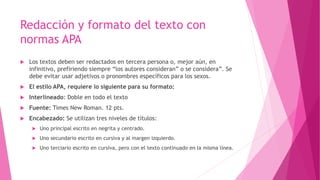 Redacción y formato del texto con
normas APA
 Los textos deben ser redactados en tercera persona o, mejor aún, en
infinitivo, prefiriendo siempre “los autores consideran” o se considera”. Se
debe evitar usar adjetivos o pronombres específicos para los sexos.
 El estilo APA, requiere lo siguiente para su formato:
 Interlineado: Doble en todo el texto
 Fuente: Times New Roman. 12 pts.
 Encabezado: Se utilizan tres niveles de títulos:
 Uno principal escrito en negrita y centrado.
 Uno secundario escrito en cursiva y al margen izquierdo.
 Uno terciario escrito en cursiva, pero con el texto continuado en la misma línea.
 