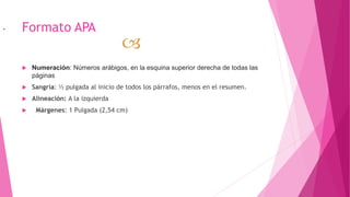 Formato APA
 Numeración: Números arábigos, en la esquina superior derecha de todas las
páginas
 Sangría: ½ pulgada al inicio de todos los párrafos, menos en el resumen.
 Alineación: A la izquierda
 Márgenes: 1 Pulgada (2,54 cm)

.
 