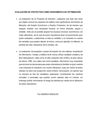 EVALUACIÓN DE PROYECTOS COMO HERRAMIENTA DE OPTIMIZACIÓN
 La evaluación de un Proyecto de Inversión, cualquiera que este sea, tiene
por objeto conocer los aspectos de análisis más significativos del Estudio de
Mercado, del Estudio Económico y Estudio Financiero, de tal manera que
asegure resolver una necesidad humana en forma eficiente, segura y
rentable. Solo así es posible asignar los escasos recursos económicos a la
mejor alternativa, por lo que de suma importancia tener el conocimiento para
poder evaluarlos y determinas si este es rentable o no tomando en cuenta
las variables que pueden afectar al mismo, como por ejemplo, la inflación, la
pérdida del valor adquisitivo de la moneda, etc.
 La evaluación de proyectos a pesar de requerir de una extensa recopilación
de información, manejo y análisis de la misma, ofrece resultado simples y de
fácil interpretación, tales como el valor presente neto (VAN) y la tasa interna
de retorno (TIR), los cuales dan como resultado información muy importante
para la toma de decisiones pues estos indicadores lo facilitan en gran medida
y las empresas lo requieren con mucha relevancia, pues por medio de estos
cálculos se hace una proyección sobre el futuro del proyecto, sin ignorar que
no siempre se dan los resultados esperados, considerando los cambios
normales o anormales que podrían ocurrir estando este en marcha, sin
embargo podría minimizarse el riesgo de pérdida por medio de la utilización
de estos indicadores.
Por ANDREA ROSALES
 