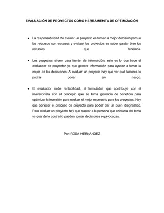 EVALUACIÓN DE PROYECTOS COMO HERRAMIENTA DE OPTIMIZACIÓN
 La responsabilidad de evaluar un proyecto es tomar la mejor decisión porque
los recursos son escasos y evaluar los proyectos es saber gastar bien los
recursos que tenemos.
 Los proyectos sirven para fuente de información, esto es lo que hace el
evaluador de proyector ya que genera información para ayudar a tomar la
mejor de las decisiones. Al evaluar un proyecto hay que ver qué factores lo
podría poner en riesgo.
 El evaluador mide rentabilidad, el formulador que contribuye con el
inversionista con el concepto que se llama gerencia de beneficio para
optimizar la inversión para evaluar el mejor escenario para los proyectos. Hay
que conocer el proceso de proyecto para poder dar un buen diagnóstico.
Para evaluar un proyecto hay que buscar a la persona que conozca del tema
ya que de lo contrario pueden tomar decisiones equivocadas.
Por: ROSA HERNANDEZ
 