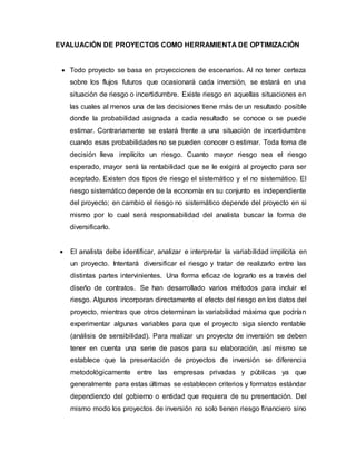 EVALUACIÓN DE PROYECTOS COMO HERRAMIENTA DE OPTIMIZACIÓN
 Todo proyecto se basa en proyecciones de escenarios. Al no tener certeza
sobre los flujos futuros que ocasionará cada inversión, se estará en una
situación de riesgo o incertidumbre. Existe riesgo en aquellas situaciones en
las cuales al menos una de las decisiones tiene más de un resultado posible
donde la probabilidad asignada a cada resultado se conoce o se puede
estimar. Contrariamente se estará frente a una situación de incertidumbre
cuando esas probabilidades no se pueden conocer o estimar. Toda toma de
decisión lleva implícito un riesgo. Cuanto mayor riesgo sea el riesgo
esperado, mayor será la rentabilidad que se le exigirá al proyecto para ser
aceptado. Existen dos tipos de riesgo el sistemático y el no sistemático. El
riesgo sistemático depende de la economía en su conjunto es independiente
del proyecto; en cambio el riesgo no sistemático depende del proyecto en si
mismo por lo cual será responsabilidad del analista buscar la forma de
diversificarlo.
 El analista debe identificar, analizar e interpretar la variabilidad implícita en
un proyecto. Intentará diversificar el riesgo y tratar de realizarlo entre las
distintas partes intervinientes. Una forma eficaz de lograrlo es a través del
diseño de contratos. Se han desarrollado varios métodos para incluir el
riesgo. Algunos incorporan directamente el efecto del riesgo en los datos del
proyecto, mientras que otros determinan la variabilidad máxima que podrían
experimentar algunas variables para que el proyecto siga siendo rentable
(análisis de sensibilidad). Para realizar un proyecto de inversión se deben
tener en cuenta una serie de pasos para su elaboración, así mismo se
establece que la presentación de proyectos de inversión se diferencia
metodológicamente entre las empresas privadas y públicas ya que
generalmente para estas últimas se establecen criterios y formatos estándar
dependiendo del gobierno o entidad que requiera de su presentación. Del
mismo modo los proyectos de inversión no solo tienen riesgo financiero sino
 