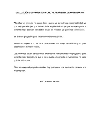 EVALUACIÓN DE PROYECTOS COMO HERRAMIENTA DE OPTIMIZACIÓN
Al evaluar un proyecto no quiere decir que se va a evadir una responsabilidad, ya
que hay que velar por que se cumpla la responsabilidad ya que hay que ayudar a
tomar la mejor decisión para saber utilizar los recursos ya que estos son escasos.
Se evalúan proyectos para saber administrar los gastos.
Al evaluar proyectos no se hace para obtener una mayor rentabilidad y no para
saber cuál es la mejor opción.
Los proyectos sirven para generar información y el formulador de proyectos para
tomar la mejor decisión, ya que si no se evalúa el proyecto el inversionista no sabe
qué decisión tomar.
Si no se conoce el proyecto a evaluar hay que buscar una explicación para dar una
mejor opción.
Por GERSON ARANA
 