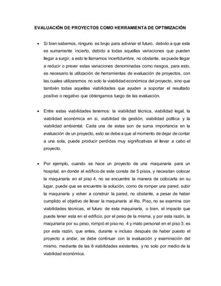 EVALUACIÓN DE PROYECTOS COMO HERRAMIENTA DE OPTIMIZACIÓN
 Si bien sabemos, ninguno es brujo para adivinar el futuro, debido a que este
es sumamente incierto, debido a todas aquellas variaciones que pueden
llegar a surgir, a esto le llamamos incertidumbre, no obstante, se puede llegar
a reducir o prever estas variaciones denominadas como riesgos, para esto,
es necesario la utilización de herramientas de evaluación de proyectos, con
las cuales utilizaremos no solo la viabilidad económica del proyecto, sino que
también todas aquellas viabilidades que ayuden a soportar el resultado
positivo o negativo que obtengamos luego de las evaluación.
 Entre estas viabilidades tenemos: la viabilidad técnica, viabilidad legal, la
viabilidad económica en si, viabilidad de gestión, viabilidad política y la
viabilidad ambiental. Cada una de estas son de suma importancia en la
evaluación de un proyecto, esto se debe a que al momento de dejar de contar
a una sola, puede producir perdidas muy significativas al llevar a cabo el
proyecto.
 Por ejemplo, cuando se hace un proyecto de una maquinaría para un
hospital, en donde el edificio de este consta de 5 pisos, y necesitan colocar
la maquinaría en el piso 4, no se encuentre la manera de colocarla en su
lugar, puede que se encuentre la solución, como de romper una pared, subir
la maquinaría y volver a construir la pared, no obstante, a pesar de haber
cumplido el objetivo de llevar la maquinaría al 4to. Piso, no se examina con
viabilidades técnicas, el futuro de esta maquinaría, o bien, el impacto que
puede tener esta en el edificio, por el peso de la misma, y por esta razón, la
maquinaria por su peso, rompió el piso no. 4 y mato personal en el piso 3; es
por esta razón, que antes, durante e incluso después de haber puesto el
proyecto a andar, se debe continuar con la evaluación y examinación del
mismo, mediante de las 6 viabilidades existentes, y no solo por medio de la
viabilidad económica.
 
