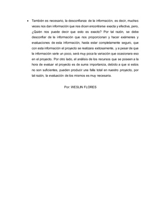  También es necesario, la desconfianza de la información, es decir, muchas
veces nos dan información que nos dicen encontrarse exacta y efectiva, pero,
¿Quién nos puede decir que esto es exacto? Por tal razón, se debe
desconfiar de la información que nos proporcionan y hacer exámenes y
evaluaciones de esta información, hasta estar completamente seguro, que
con esta información el proyecto se realizara exitosamente, y a pesar de que
la información varíe un poco, será muy poca la variación que ocasionara eso
en el proyecto. Por otro lado, el análisis de los recursos que se poseen a la
hora de evaluar el proyecto es de suma importancia, debido a que si estos
no son suficientes, pueden producir una falla total en nuestro proyecto, por
tal razón, la evaluación de los mismos es muy necesaria.
Por: WESLIN FLORES
 
