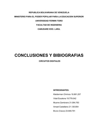 REPUBLICA BOLIVARIANA DE VENEZUELA
MINISTERIO PARA EL PODER POPULAR PARA LA EDUCACION SUPERIOR
UNIVERSIDAD FERMIN TORO
FACULTAD DE INGENIERIA
CABUDARE EDO. LARA.
CONCLUSIONES Y BIBIOGRAFIAS
CIRCUITOS DIGITALES
INTREGRANTES:
Kleiderman Chirinos 18.881.257
Vidal Escalona 19.779.042
Musme Zambrano 21.064.783
Amael Castellano 21.126.854
Bruno Cracco 23.849.791
 