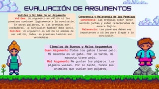 Validez y Solidez de un Argumento
Validez: Un argumento es válido si las
premisas conducen lógicamente a la conclusión.
En otras palabras, si las premisas son
verdaderas, la conclusión también debe serlo.
Solidez: Un argumento es sólido si además de
ser válido, todas las premisas también son
verdaderas.
Coherencia y Relevancia de las Premisas
Coherencia: Las premisas deben tener
sentido juntas y estar relacionadas de
manera lógica.
Relevancia: Las premisas deben ser
importantes y útiles para llegar a la
conclusión.
Ejemplos de Buenos y Malos Argumentos
Buen Argumento:Todos los gatos tienen pelo.
Mi mascota es un gato. Por lo tanto, mi
mascota tiene pelo.
Mal Argumento:Me gustan los pájaros. Los
pájaros vuelan. Por lo tanto, todos los
animales que vuelan son pájaros.
 