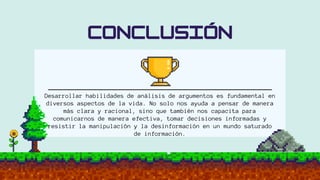 Desarrollar habilidades de análisis de argumentos es fundamental en
diversos aspectos de la vida. No solo nos ayuda a pensar de manera
más clara y racional, sino que también nos capacita para
comunicarnos de manera efectiva, tomar decisiones informadas y
resistir la manipulación y la desinformación en un mundo saturado
de información.
 