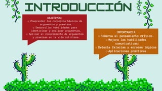 OBJETIVOS:
o Comprender los conceptos básicos de
argumentos y premisas.
o Desarrollar habilidades para
identificar y analizar argumentos.
o Aplicar el conocimiento de argumentos
y premisas en la vida cotidiana.
IMPORTANCIA
o Fomenta el pensamiento crítico.
o Mejora las habilidades
comunicativas:
o Detecta falacias y errores lógicos
o Aplicaciones prácticas
 