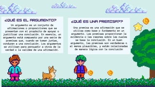 Un argumento es un conjunto de
afirmaciones o proposiciones que se
presentan con el propósito de apoyar o
justificar una conclusión. En esencia, un
argumento está compuesto por una serie de
premisas que, cuando se toman juntas,
conducen a una conclusión. Los argumentos
se utilizan para persuadir a otros de la
verdad o la validez de una afirmación.
Una premisa es una afirmación que se
utiliza como base o fundamento en un
argumento. Las premisas proporcionan la
evidencia o las razones sobre las cuales
se basa la conclusión. En un buen
argumento, las premisas son verdaderas o
al menos plausibles, y están relacionadas
de manera lógica con la conclusión
 