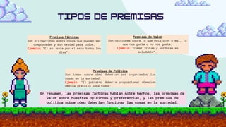 Premisas Fácticas
Son afirmaciones sobre cosas que pueden ser
comprobadas y son verdad para todos.
Ejemplo: "El sol sale por el este todos los
días".
Premisas de Valor
Son opiniones sobre lo que está bien o mal, lo
que nos gusta o no nos gusta.
Ejemplo: "Comer frutas y verduras es
saludable".
Premisas de Política
Son ideas sobre cómo deberían ser organizadas las
cosas en la sociedad.
Ejemplo: "El gobierno debería proporcionar atención
médica gratuita para todos".
En resumen, las premisas fácticas hablan sobre hechos, las premisas de
valor sobre nuestras opiniones y preferencias, y las premisas de
política sobre cómo deberían funcionar las cosas en la sociedad.
 