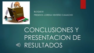 CONCLUSIONES Y
PRESENTACION DE
RESULTADOS
BLOQUE 8
PRESENTA: LORENA VENTEÑO CAMACHO
 