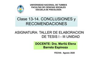 UNIVERSIDAD NACIONAL DE TUMBES
FACULTAD DE CIENCIAS SOCIALES
ESCUELA DE PSICOLOGÍA
Clase 13-14. CONCLUSIONES y
RECOMENDACIONES
ASIGNATURA: TALLER DE ELABORACION
DE TESIS I - III UNIDAD
DOCENTE: Dra. Marilú Elena
Barreto Espinoza
FECHA: Agosto 2020
 
