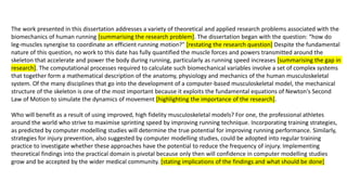 The work presented in this dissertation addresses a variety of theoretical and applied research problems associated with the
biomechanics of human running [summarising the research problem]. The dissertation began with the question: “how do
leg-muscles synergise to coordinate an efficient running motion?" [restating the research question] Despite the fundamental
nature of this question, no work to this date has fully quantified the muscle forces and powers transmitted around the
skeleton that accelerate and power the body during running, particularly as running speed increases [summarising the gap in
research]. The computational processes required to calculate such biomechanical variables involve a set of complex systems
that together form a mathematical description of the anatomy, physiology and mechanics of the human musculoskeletal
system. Of the many disciplines that go into the development of a computer-based musculoskeletal model, the mechanical
structure of the skeleton is one of the most important because it exploits the fundamental equations of Newton's Second
Law of Motion to simulate the dynamics of movement [highlighting the importance of the research].
Who will benefit as a result of using improved, high fidelity musculoskeletal models? For one, the professional athletes
around the world who strive to maximise sprinting speed by improving running technique. Incorporating training strategies,
as predicted by computer modelling studies will determine the true potential for improving running performance. Similarly,
strategies for injury prevention, also suggested by computer modelling studies, could be adopted into regular training
practice to investigate whether these approaches have the potential to reduce the frequency of injury. Implementing
theoretical findings into the practical domain is pivotal because only then will confidence in computer modelling studies
grow and be accepted by the wider medical community. [stating implications of the findings and what should be done]
 