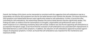 Overall, the findings of this thesis can be interpreted as consistent with the suggestion that self-ambivalence may be a
vulnerability not only for OCD symptoms but also for the belief domains that maintain the disorder. This thesis found that
OCD symptoms and related belief domains were significantly related to self-ambivalence. Further, it found that after
controlling for self-ambivalence, the relationships between the various belief domains became significantly weaker. This
finding was taken as evidence that the overemphasis on thoughts, responsibility and perfectionism were to some
extent responses to an underlying uncertainty about self-concept. Evidence was also found supporting self-ambivalence as
an important therapeutic target. It was found that the resolution of self-ambivalence was associated with improvements in
OCD belief domains as well as OCD symptoms. In addition, the reduction of self-ambivalence appeared to protect against
relapse of compulsive symptoms. In short, we found that self-ambivalence was important for the maintenance and
treatment of OCD.
 
