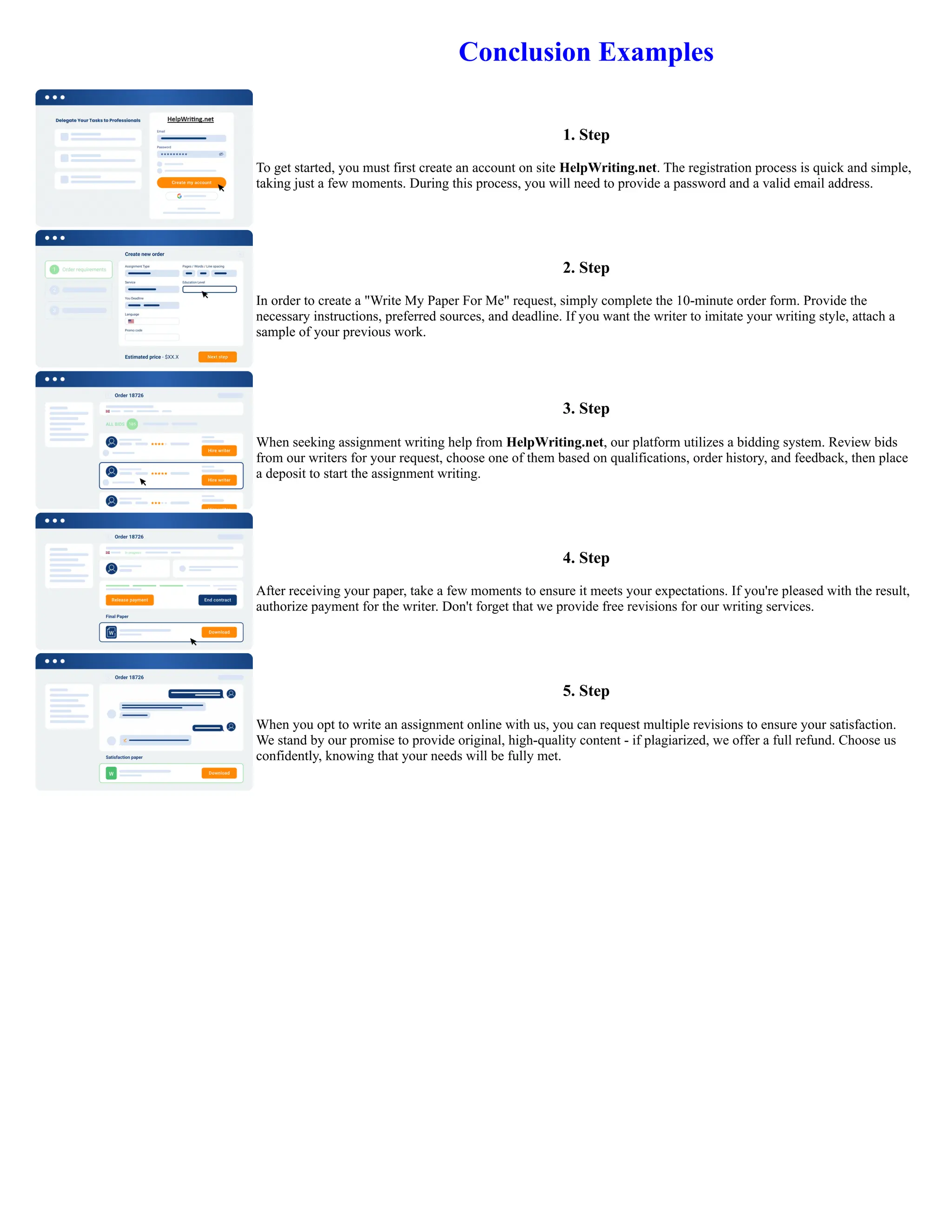 Conclusion Examples
1. Step
To get started, you must first create an account on site HelpWriting.net. The registration process is quick and simple,
taking just a few moments. During this process, you will need to provide a password and a valid email address.
2. Step
In order to create a "Write My Paper For Me" request, simply complete the 10-minute order form. Provide the
necessary instructions, preferred sources, and deadline. If you want the writer to imitate your writing style, attach a
sample of your previous work.
3. Step
When seeking assignment writing help from HelpWriting.net, our platform utilizes a bidding system. Review bids
from our writers for your request, choose one of them based on qualifications, order history, and feedback, then place
a deposit to start the assignment writing.
4. Step
After receiving your paper, take a few moments to ensure it meets your expectations. If you're pleased with the result,
authorize payment for the writer. Don't forget that we provide free revisions for our writing services.
5. Step
When you opt to write an assignment online with us, you can request multiple revisions to ensure your satisfaction.
We stand by our promise to provide original, high-quality content - if plagiarized, we offer a full refund. Choose us
confidently, knowing that your needs will be fully met.
Conclusion Examples Conclusion Examples
 