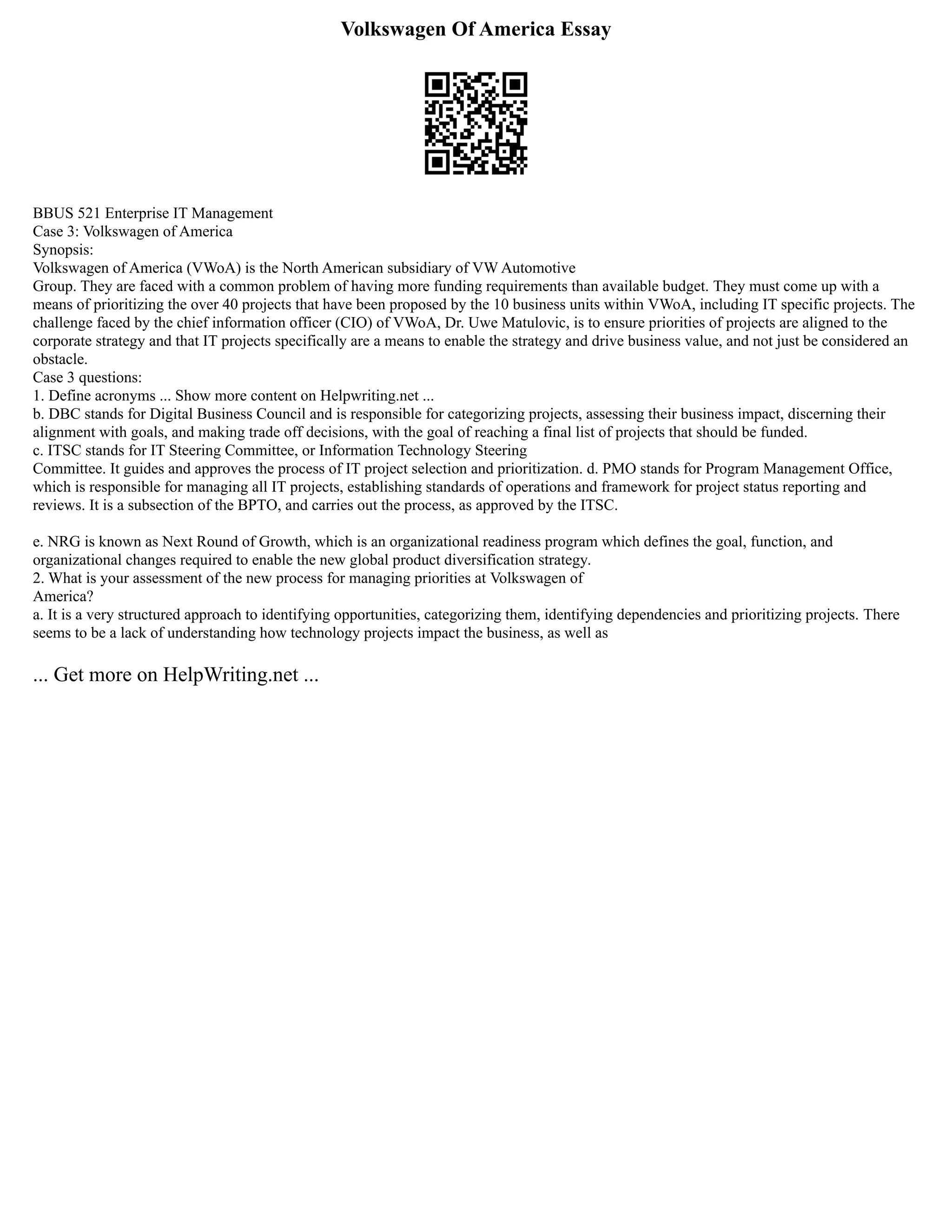 Volkswagen Of America Essay
BBUS 521 Enterprise IT Management
Case 3: Volkswagen of America
Synopsis:
Volkswagen of America (VWoA) is the North American subsidiary of VW Automotive
Group. They are faced with a common problem of having more funding requirements than available budget. They must come up with a
means of prioritizing the over 40 projects that have been proposed by the 10 business units within VWoA, including IT specific projects. The
challenge faced by the chief information officer (CIO) of VWoA, Dr. Uwe Matulovic, is to ensure priorities of projects are aligned to the
corporate strategy and that IT projects specifically are a means to enable the strategy and drive business value, and not just be considered an
obstacle.
Case 3 questions:
1. Define acronyms ... Show more content on Helpwriting.net ...
b. DBC stands for Digital Business Council and is responsible for categorizing projects, assessing their business impact, discerning their
alignment with goals, and making trade off decisions, with the goal of reaching a final list of projects that should be funded.
c. ITSC stands for IT Steering Committee, or Information Technology Steering
Committee. It guides and approves the process of IT project selection and prioritization. d. PMO stands for Program Management Office,
which is responsible for managing all IT projects, establishing standards of operations and framework for project status reporting and
reviews. It is a subsection of the BPTO, and carries out the process, as approved by the ITSC.
e. NRG is known as Next Round of Growth, which is an organizational readiness program which defines the goal, function, and
organizational changes required to enable the new global product diversification strategy.
2. What is your assessment of the new process for managing priorities at Volkswagen of
America?
a. It is a very structured approach to identifying opportunities, categorizing them, identifying dependencies and prioritizing projects. There
seems to be a lack of understanding how technology projects impact the business, as well as
... Get more on HelpWriting.net ...
 