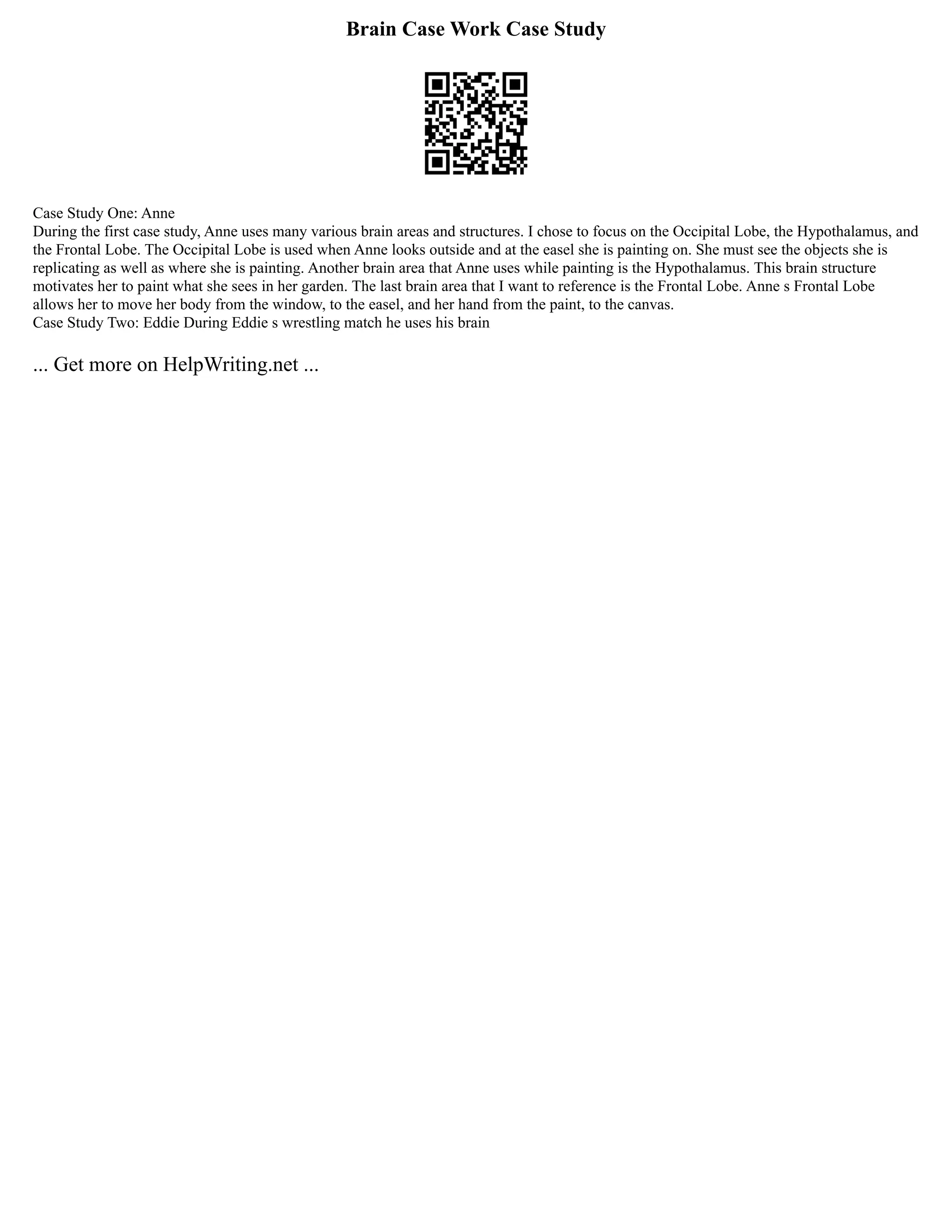 Brain Case Work Case Study
Case Study One: Anne
During the first case study, Anne uses many various brain areas and structures. I chose to focus on the Occipital Lobe, the Hypothalamus, and
the Frontal Lobe. The Occipital Lobe is used when Anne looks outside and at the easel she is painting on. She must see the objects she is
replicating as well as where she is painting. Another brain area that Anne uses while painting is the Hypothalamus. This brain structure
motivates her to paint what she sees in her garden. The last brain area that I want to reference is the Frontal Lobe. Anne s Frontal Lobe
allows her to move her body from the window, to the easel, and her hand from the paint, to the canvas.
Case Study Two: Eddie During Eddie s wrestling match he uses his brain
... Get more on HelpWriting.net ...
 