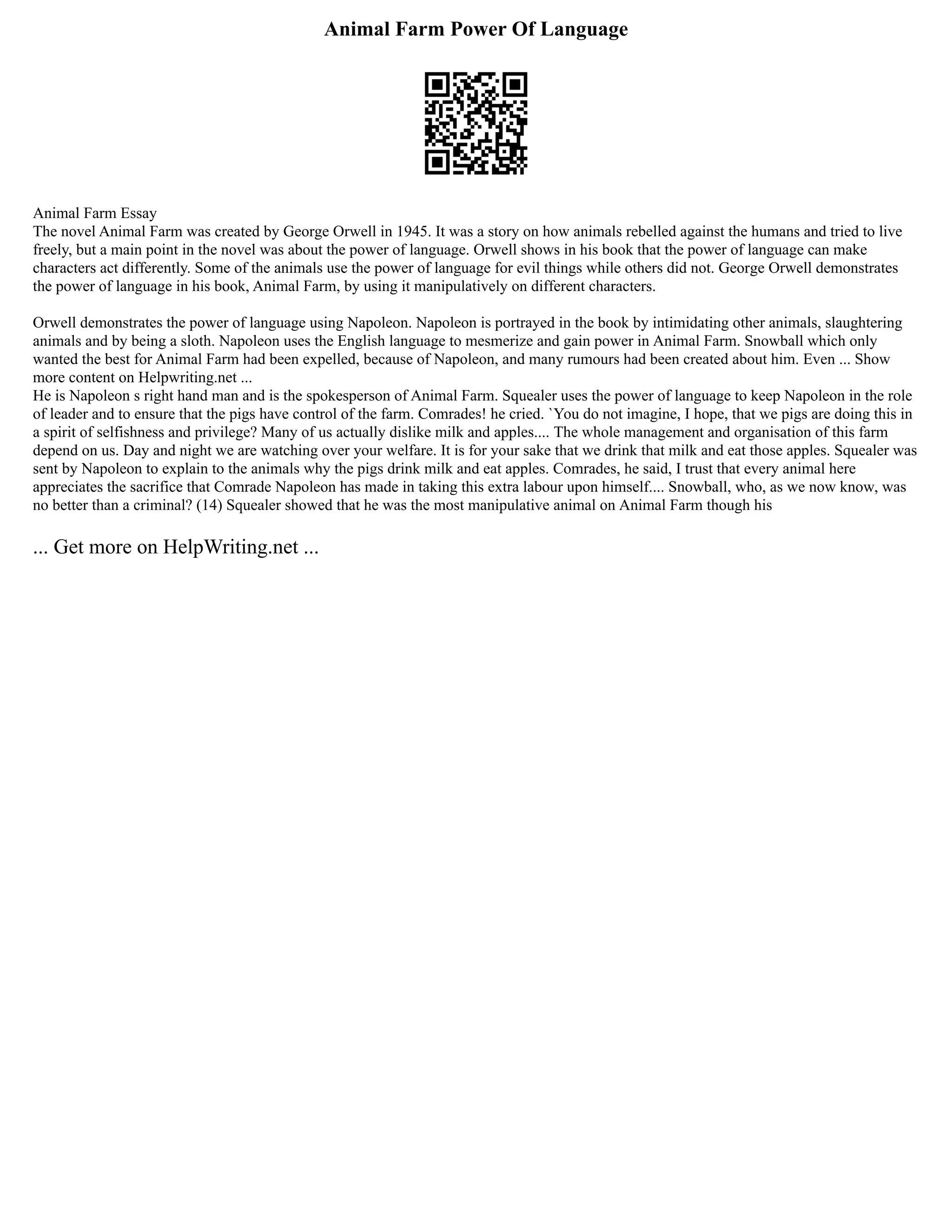 Animal Farm Power Of Language
Animal Farm Essay
The novel Animal Farm was created by George Orwell in 1945. It was a story on how animals rebelled against the humans and tried to live
freely, but a main point in the novel was about the power of language. Orwell shows in his book that the power of language can make
characters act differently. Some of the animals use the power of language for evil things while others did not. George Orwell demonstrates
the power of language in his book, Animal Farm, by using it manipulatively on different characters.
Orwell demonstrates the power of language using Napoleon. Napoleon is portrayed in the book by intimidating other animals, slaughtering
animals and by being a sloth. Napoleon uses the English language to mesmerize and gain power in Animal Farm. Snowball which only
wanted the best for Animal Farm had been expelled, because of Napoleon, and many rumours had been created about him. Even ... Show
more content on Helpwriting.net ...
He is Napoleon s right hand man and is the spokesperson of Animal Farm. Squealer uses the power of language to keep Napoleon in the role
of leader and to ensure that the pigs have control of the farm. Comrades! he cried. `You do not imagine, I hope, that we pigs are doing this in
a spirit of selfishness and privilege? Many of us actually dislike milk and apples.... The whole management and organisation of this farm
depend on us. Day and night we are watching over your welfare. It is for your sake that we drink that milk and eat those apples. Squealer was
sent by Napoleon to explain to the animals why the pigs drink milk and eat apples. Comrades, he said, I trust that every animal here
appreciates the sacrifice that Comrade Napoleon has made in taking this extra labour upon himself.... Snowball, who, as we now know, was
no better than a criminal? (14) Squealer showed that he was the most manipulative animal on Animal Farm though his
... Get more on HelpWriting.net ...
 