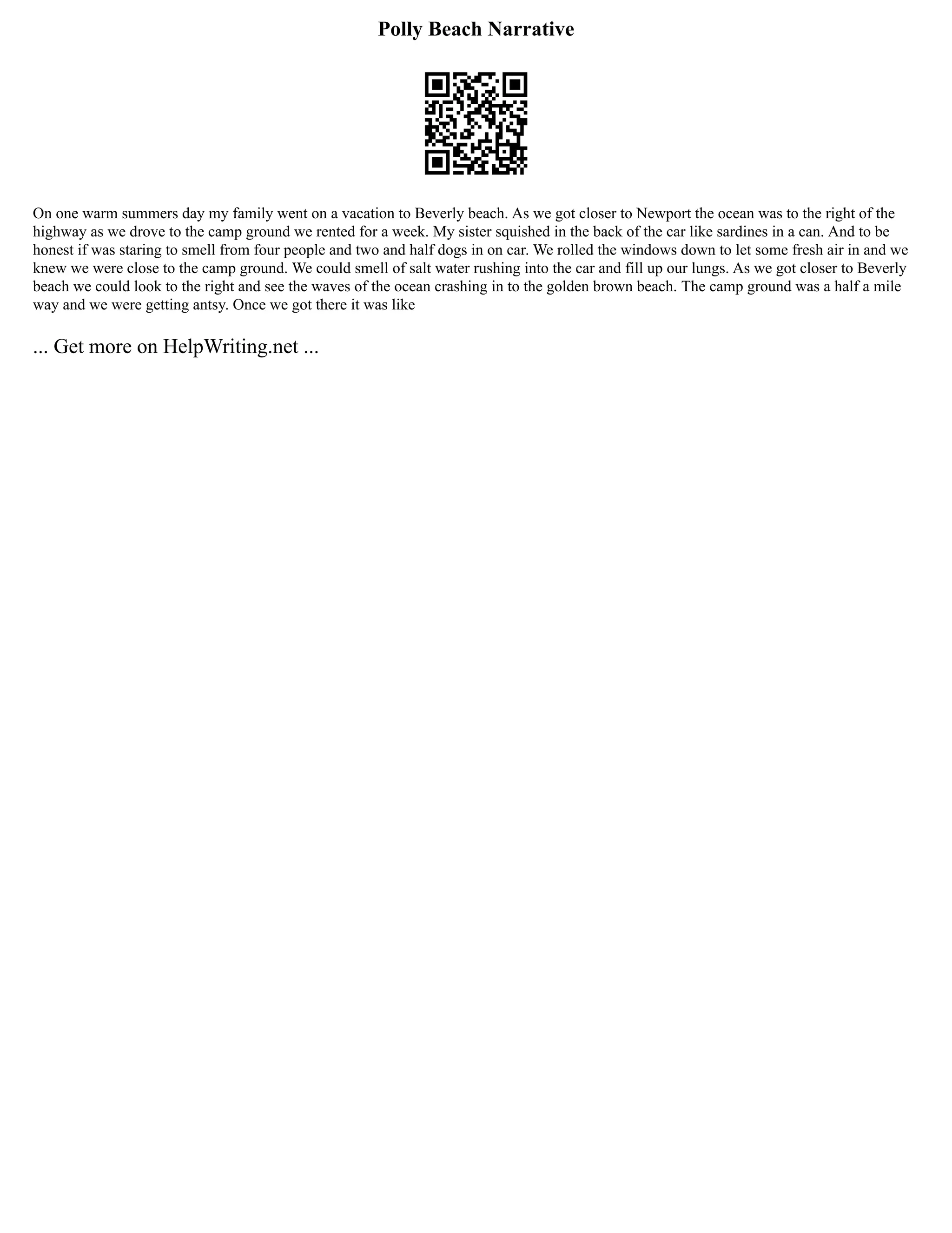 Polly Beach Narrative
On one warm summers day my family went on a vacation to Beverly beach. As we got closer to Newport the ocean was to the right of the
highway as we drove to the camp ground we rented for a week. My sister squished in the back of the car like sardines in a can. And to be
honest if was staring to smell from four people and two and half dogs in on car. We rolled the windows down to let some fresh air in and we
knew we were close to the camp ground. We could smell of salt water rushing into the car and fill up our lungs. As we got closer to Beverly
beach we could look to the right and see the waves of the ocean crashing in to the golden brown beach. The camp ground was a half a mile
way and we were getting antsy. Once we got there it was like
... Get more on HelpWriting.net ...
 