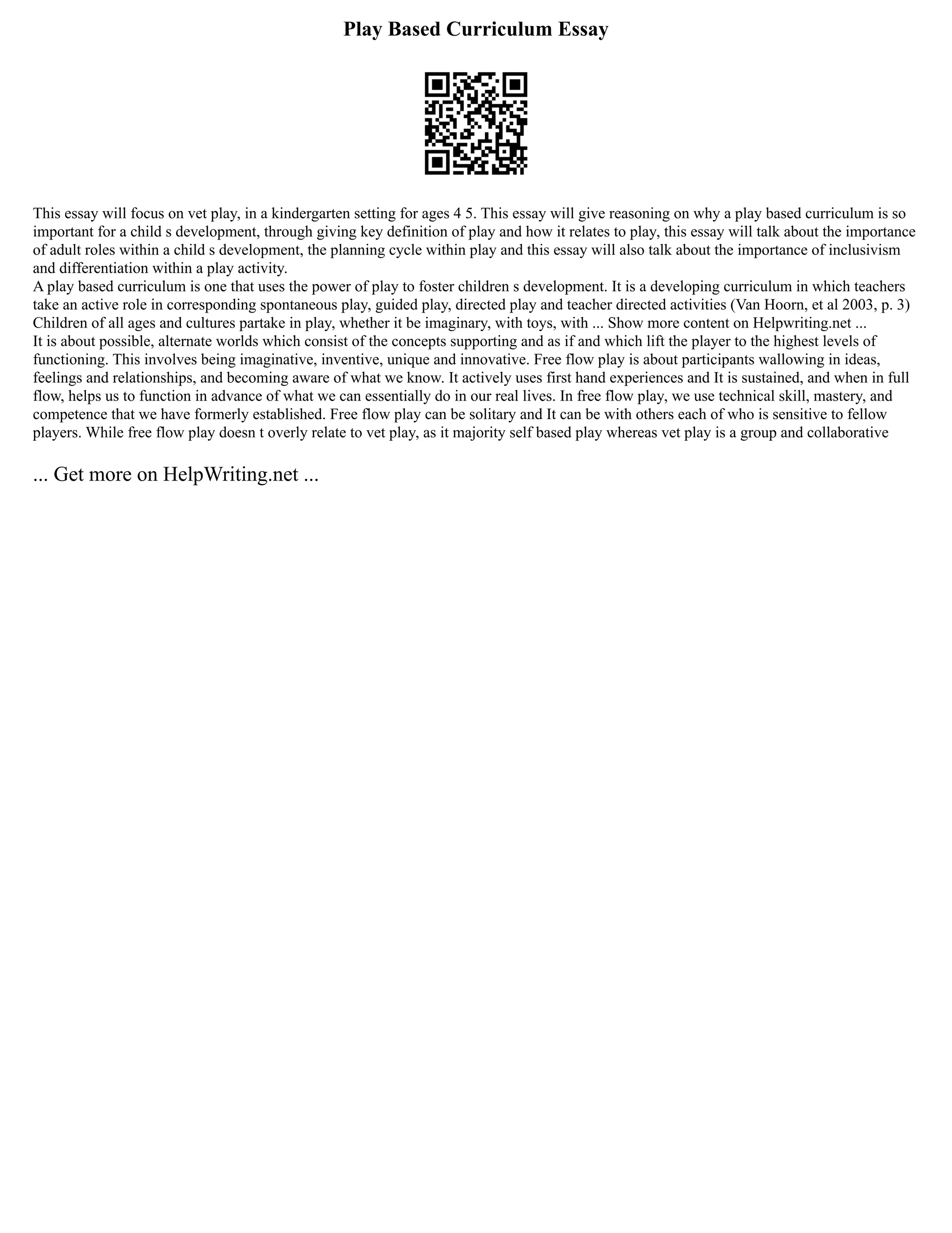 Play Based Curriculum Essay
This essay will focus on vet play, in a kindergarten setting for ages 4 5. This essay will give reasoning on why a play based curriculum is so
important for a child s development, through giving key definition of play and how it relates to play, this essay will talk about the importance
of adult roles within a child s development, the planning cycle within play and this essay will also talk about the importance of inclusivism
and differentiation within a play activity.
A play based curriculum is one that uses the power of play to foster children s development. It is a developing curriculum in which teachers
take an active role in corresponding spontaneous play, guided play, directed play and teacher directed activities (Van Hoorn, et al 2003, p. 3)
Children of all ages and cultures partake in play, whether it be imaginary, with toys, with ... Show more content on Helpwriting.net ...
It is about possible, alternate worlds which consist of the concepts supporting and as if and which lift the player to the highest levels of
functioning. This involves being imaginative, inventive, unique and innovative. Free flow play is about participants wallowing in ideas,
feelings and relationships, and becoming aware of what we know. It actively uses first hand experiences and It is sustained, and when in full
flow, helps us to function in advance of what we can essentially do in our real lives. In free flow play, we use technical skill, mastery, and
competence that we have formerly established. Free flow play can be solitary and It can be with others each of who is sensitive to fellow
players. While free flow play doesn t overly relate to vet play, as it majority self based play whereas vet play is a group and collaborative
... Get more on HelpWriting.net ...
 