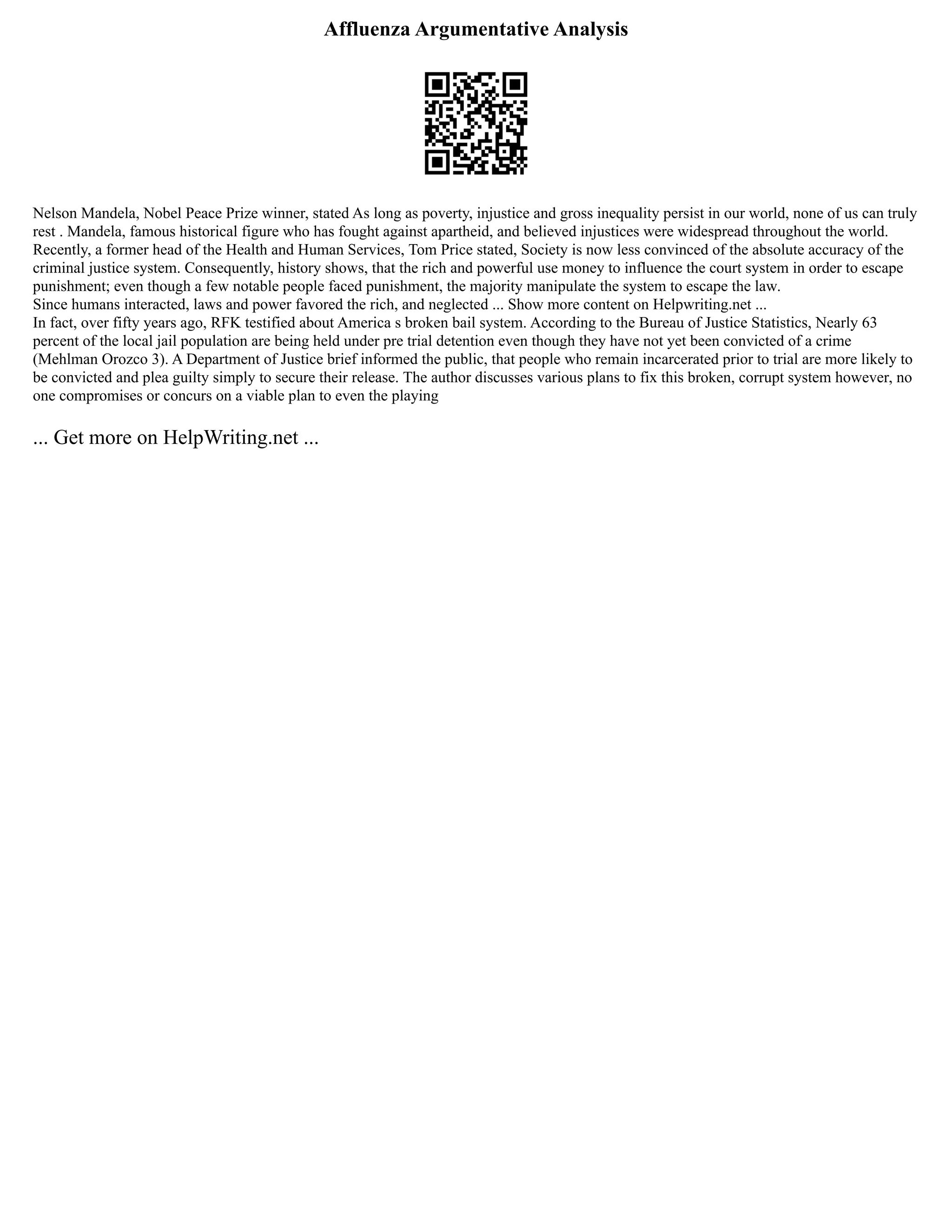 Affluenza Argumentative Analysis
Nelson Mandela, Nobel Peace Prize winner, stated As long as poverty, injustice and gross inequality persist in our world, none of us can truly
rest . Mandela, famous historical figure who has fought against apartheid, and believed injustices were widespread throughout the world.
Recently, a former head of the Health and Human Services, Tom Price stated, Society is now less convinced of the absolute accuracy of the
criminal justice system. Consequently, history shows, that the rich and powerful use money to influence the court system in order to escape
punishment; even though a few notable people faced punishment, the majority manipulate the system to escape the law.
Since humans interacted, laws and power favored the rich, and neglected ... Show more content on Helpwriting.net ...
In fact, over fifty years ago, RFK testified about America s broken bail system. According to the Bureau of Justice Statistics, Nearly 63
percent of the local jail population are being held under pre trial detention even though they have not yet been convicted of a crime
(Mehlman Orozco 3). A Department of Justice brief informed the public, that people who remain incarcerated prior to trial are more likely to
be convicted and plea guilty simply to secure their release. The author discusses various plans to fix this broken, corrupt system however, no
one compromises or concurs on a viable plan to even the playing
... Get more on HelpWriting.net ...
 