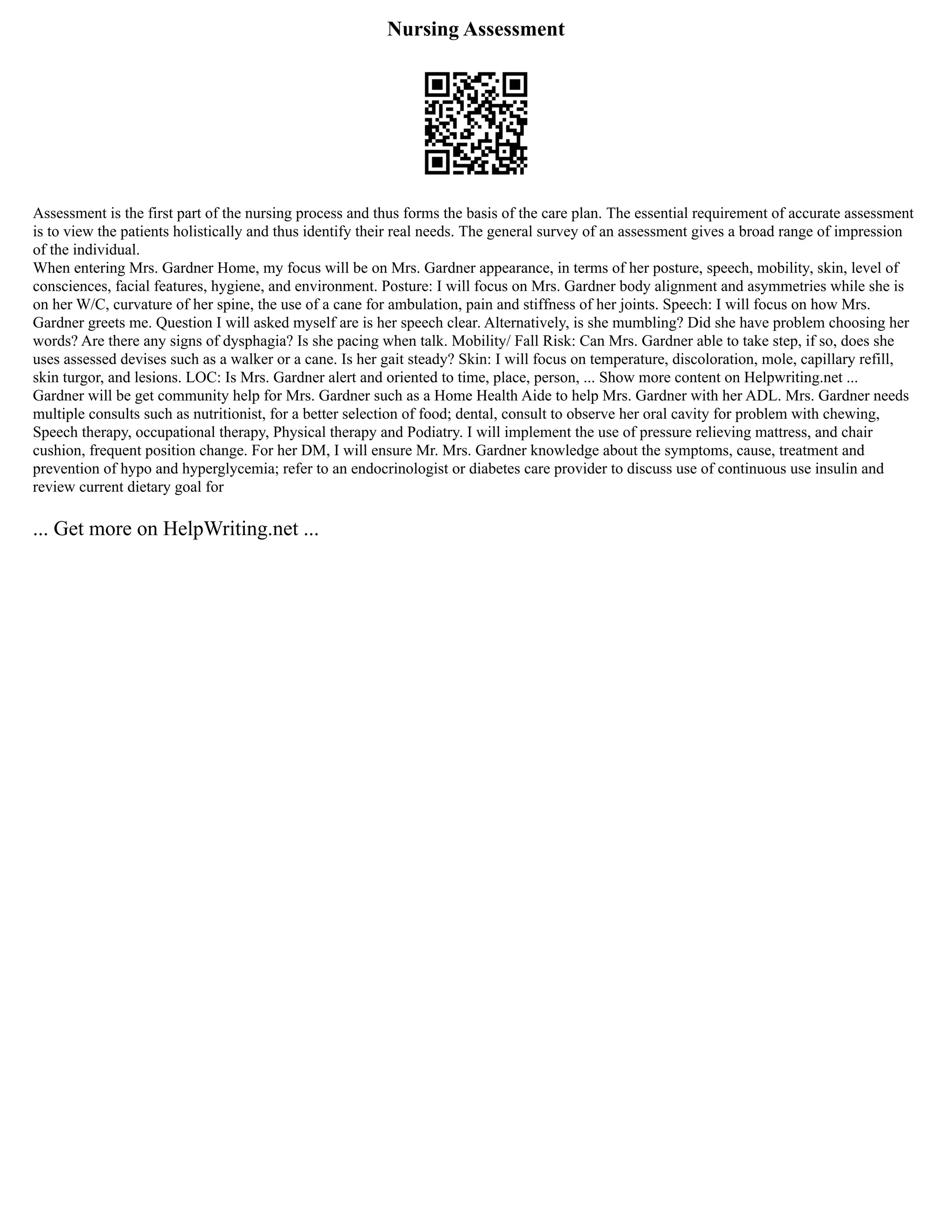 Nursing Assessment
Assessment is the first part of the nursing process and thus forms the basis of the care plan. The essential requirement of accurate assessment
is to view the patients holistically and thus identify their real needs. The general survey of an assessment gives a broad range of impression
of the individual.
When entering Mrs. Gardner Home, my focus will be on Mrs. Gardner appearance, in terms of her posture, speech, mobility, skin, level of
consciences, facial features, hygiene, and environment. Posture: I will focus on Mrs. Gardner body alignment and asymmetries while she is
on her W/C, curvature of her spine, the use of a cane for ambulation, pain and stiffness of her joints. Speech: I will focus on how Mrs.
Gardner greets me. Question I will asked myself are is her speech clear. Alternatively, is she mumbling? Did she have problem choosing her
words? Are there any signs of dysphagia? Is she pacing when talk. Mobility/ Fall Risk: Can Mrs. Gardner able to take step, if so, does she
uses assessed devises such as a walker or a cane. Is her gait steady? Skin: I will focus on temperature, discoloration, mole, capillary refill,
skin turgor, and lesions. LOC: Is Mrs. Gardner alert and oriented to time, place, person, ... Show more content on Helpwriting.net ...
Gardner will be get community help for Mrs. Gardner such as a Home Health Aide to help Mrs. Gardner with her ADL. Mrs. Gardner needs
multiple consults such as nutritionist, for a better selection of food; dental, consult to observe her oral cavity for problem with chewing,
Speech therapy, occupational therapy, Physical therapy and Podiatry. I will implement the use of pressure relieving mattress, and chair
cushion, frequent position change. For her DM, I will ensure Mr. Mrs. Gardner knowledge about the symptoms, cause, treatment and
prevention of hypo and hyperglycemia; refer to an endocrinologist or diabetes care provider to discuss use of continuous use insulin and
review current dietary goal for
... Get more on HelpWriting.net ...
 