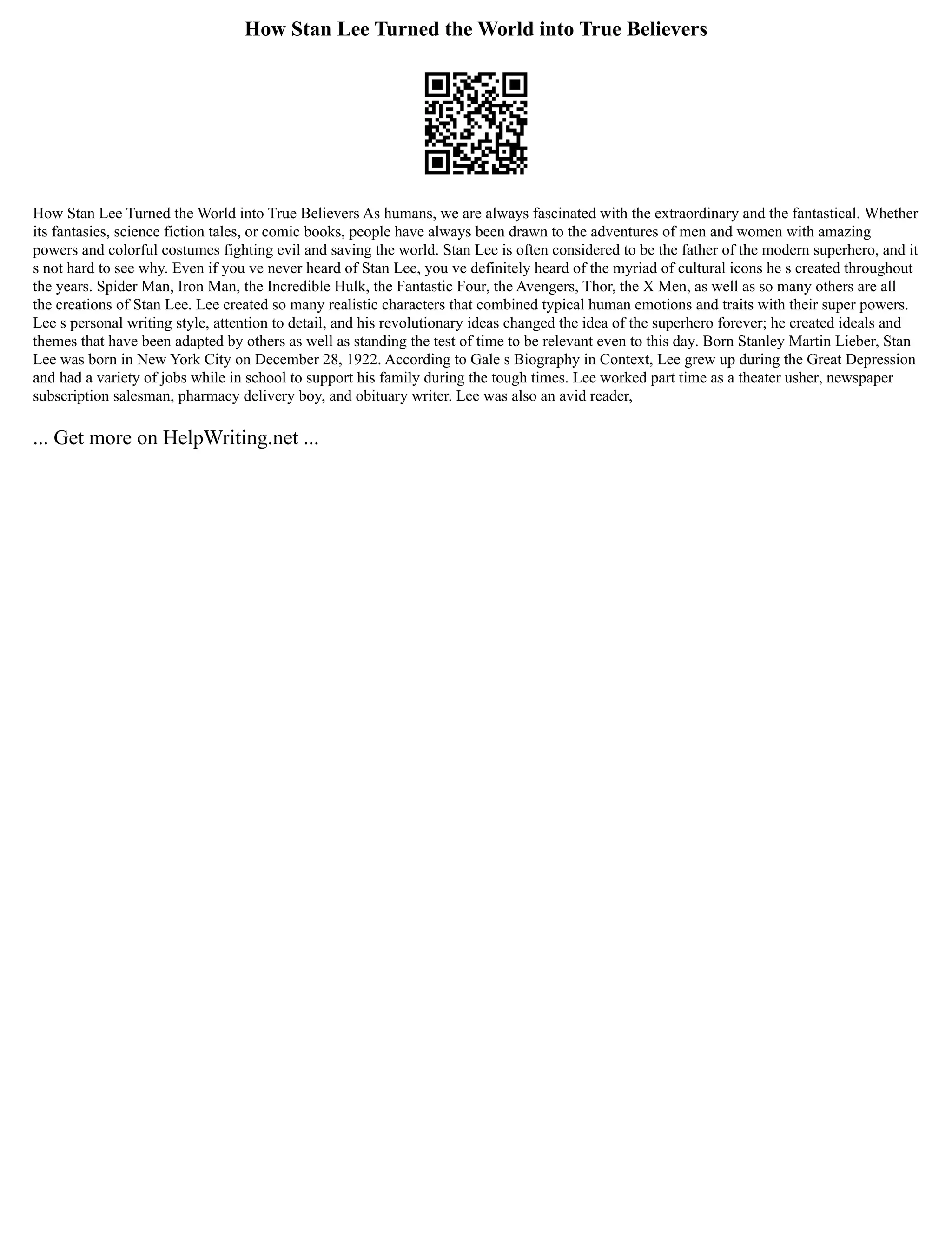 How Stan Lee Turned the World into True Believers
How Stan Lee Turned the World into True Believers As humans, we are always fascinated with the extraordinary and the fantastical. Whether
its fantasies, science fiction tales, or comic books, people have always been drawn to the adventures of men and women with amazing
powers and colorful costumes fighting evil and saving the world. Stan Lee is often considered to be the father of the modern superhero, and it
s not hard to see why. Even if you ve never heard of Stan Lee, you ve definitely heard of the myriad of cultural icons he s created throughout
the years. Spider Man, Iron Man, the Incredible Hulk, the Fantastic Four, the Avengers, Thor, the X Men, as well as so many others are all
the creations of Stan Lee. Lee created so many realistic characters that combined typical human emotions and traits with their super powers.
Lee s personal writing style, attention to detail, and his revolutionary ideas changed the idea of the superhero forever; he created ideals and
themes that have been adapted by others as well as standing the test of time to be relevant even to this day. Born Stanley Martin Lieber, Stan
Lee was born in New York City on December 28, 1922. According to Gale s Biography in Context, Lee grew up during the Great Depression
and had a variety of jobs while in school to support his family during the tough times. Lee worked part time as a theater usher, newspaper
subscription salesman, pharmacy delivery boy, and obituary writer. Lee was also an avid reader,
... Get more on HelpWriting.net ...
 