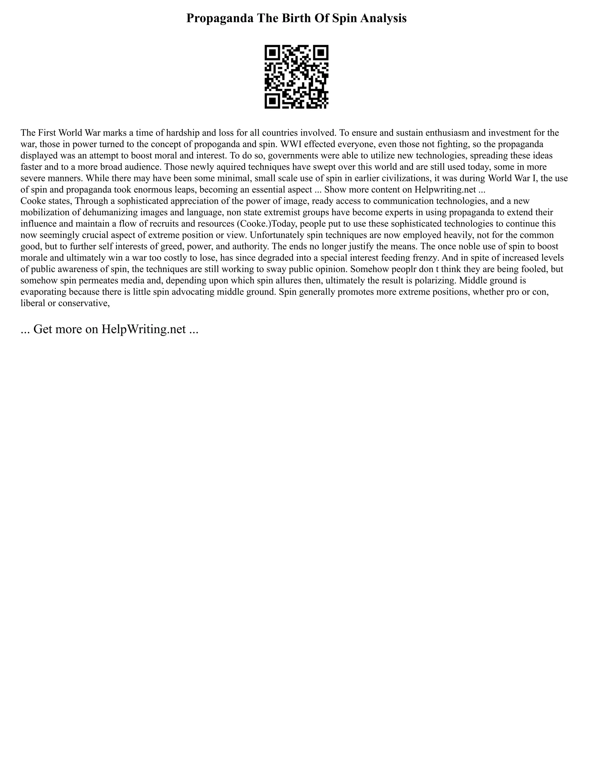 Propaganda The Birth Of Spin Analysis
The First World War marks a time of hardship and loss for all countries involved. To ensure and sustain enthusiasm and investment for the
war, those in power turned to the concept of propoganda and spin. WWI effected everyone, even those not fighting, so the propaganda
displayed was an attempt to boost moral and interest. To do so, governments were able to utilize new technologies, spreading these ideas
faster and to a more broad audience. Those newly aquired techniques have swept over this world and are still used today, some in more
severe manners. While there may have been some minimal, small scale use of spin in earlier civilizations, it was during World War I, the use
of spin and propaganda took enormous leaps, becoming an essential aspect ... Show more content on Helpwriting.net ...
Cooke states, Through a sophisticated appreciation of the power of image, ready access to communication technologies, and a new
mobilization of dehumanizing images and language, non state extremist groups have become experts in using propaganda to extend their
influence and maintain a flow of recruits and resources (Cooke.)Today, people put to use these sophisticated technologies to continue this
now seemingly crucial aspect of extreme position or view. Unfortunately spin techniques are now employed heavily, not for the common
good, but to further self interests of greed, power, and authority. The ends no longer justify the means. The once noble use of spin to boost
morale and ultimately win a war too costly to lose, has since degraded into a special interest feeding frenzy. And in spite of increased levels
of public awareness of spin, the techniques are still working to sway public opinion. Somehow peoplr don t think they are being fooled, but
somehow spin permeates media and, depending upon which spin allures then, ultimately the result is polarizing. Middle ground is
evaporating because there is little spin advocating middle ground. Spin generally promotes more extreme positions, whether pro or con,
liberal or conservative,
... Get more on HelpWriting.net ...
 