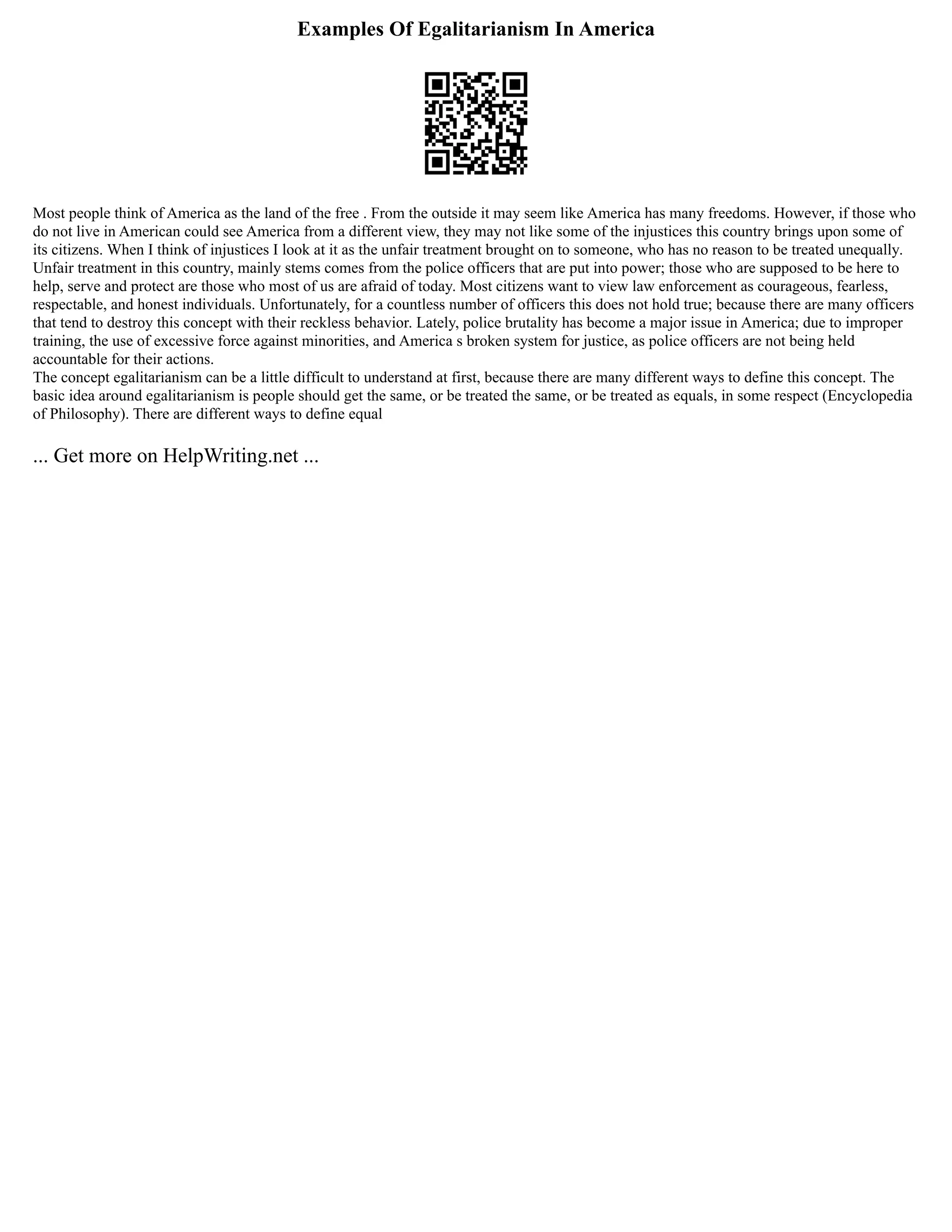 Examples Of Egalitarianism In America
Most people think of America as the land of the free . From the outside it may seem like America has many freedoms. However, if those who
do not live in American could see America from a different view, they may not like some of the injustices this country brings upon some of
its citizens. When I think of injustices I look at it as the unfair treatment brought on to someone, who has no reason to be treated unequally.
Unfair treatment in this country, mainly stems comes from the police officers that are put into power; those who are supposed to be here to
help, serve and protect are those who most of us are afraid of today. Most citizens want to view law enforcement as courageous, fearless,
respectable, and honest individuals. Unfortunately, for a countless number of officers this does not hold true; because there are many officers
that tend to destroy this concept with their reckless behavior. Lately, police brutality has become a major issue in America; due to improper
training, the use of excessive force against minorities, and America s broken system for justice, as police officers are not being held
accountable for their actions.
The concept egalitarianism can be a little difficult to understand at first, because there are many different ways to define this concept. The
basic idea around egalitarianism is people should get the same, or be treated the same, or be treated as equals, in some respect (Encyclopedia
of Philosophy). There are different ways to define equal
... Get more on HelpWriting.net ...
 
