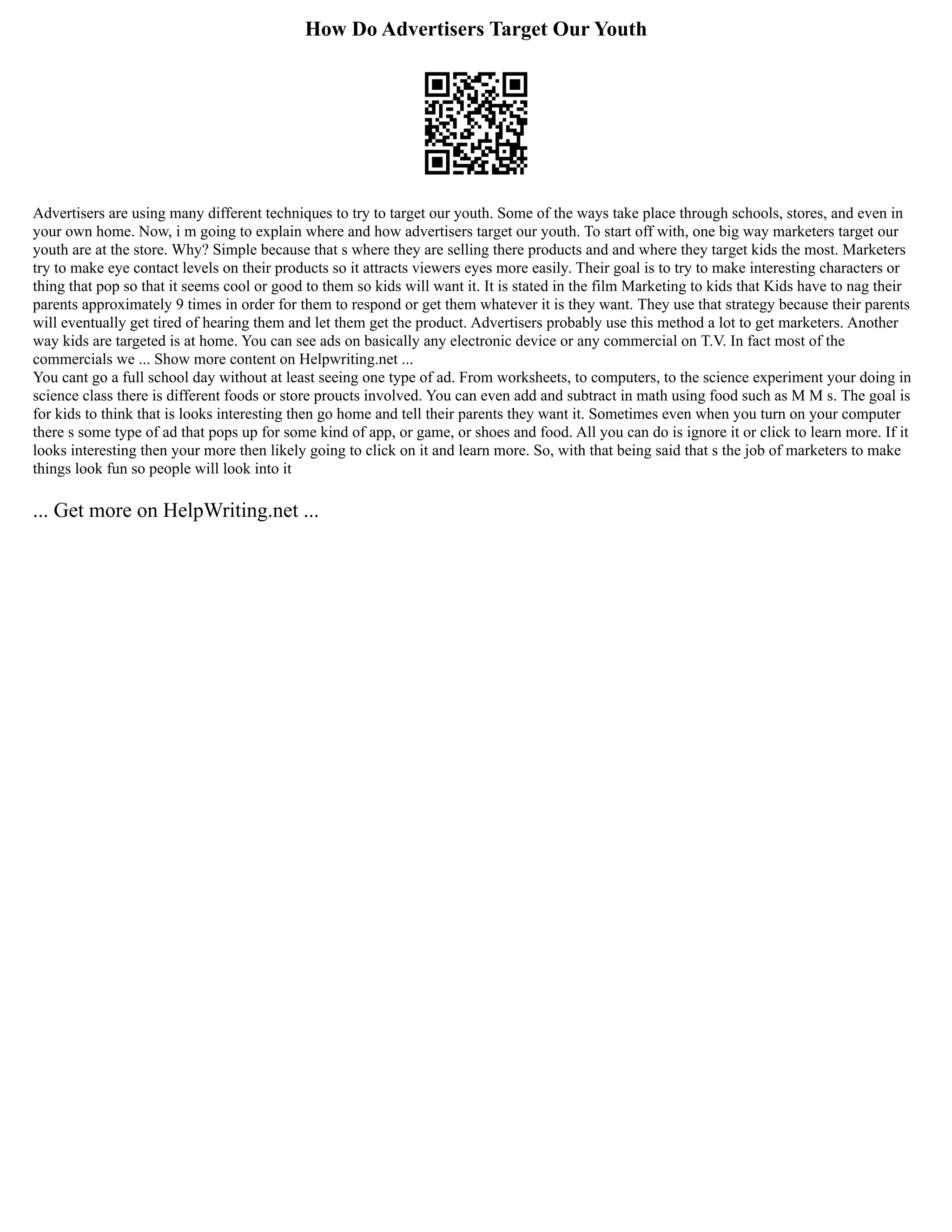 How Do Advertisers Target Our Youth
Advertisers are using many different techniques to try to target our youth. Some of the ways take place through schools, stores, and even in
your own home. Now, i m going to explain where and how advertisers target our youth. To start off with, one big way marketers target our
youth are at the store. Why? Simple because that s where they are selling there products and and where they target kids the most. Marketers
try to make eye contact levels on their products so it attracts viewers eyes more easily. Their goal is to try to make interesting characters or
thing that pop so that it seems cool or good to them so kids will want it. It is stated in the film Marketing to kids that Kids have to nag their
parents approximately 9 times in order for them to respond or get them whatever it is they want. They use that strategy because their parents
will eventually get tired of hearing them and let them get the product. Advertisers probably use this method a lot to get marketers. Another
way kids are targeted is at home. You can see ads on basically any electronic device or any commercial on T.V. In fact most of the
commercials we ... Show more content on Helpwriting.net ...
You cant go a full school day without at least seeing one type of ad. From worksheets, to computers, to the science experiment your doing in
science class there is different foods or store proucts involved. You can even add and subtract in math using food such as M M s. The goal is
for kids to think that is looks interesting then go home and tell their parents they want it. Sometimes even when you turn on your computer
there s some type of ad that pops up for some kind of app, or game, or shoes and food. All you can do is ignore it or click to learn more. If it
looks interesting then your more then likely going to click on it and learn more. So, with that being said that s the job of marketers to make
things look fun so people will look into it
... Get more on HelpWriting.net ...
 