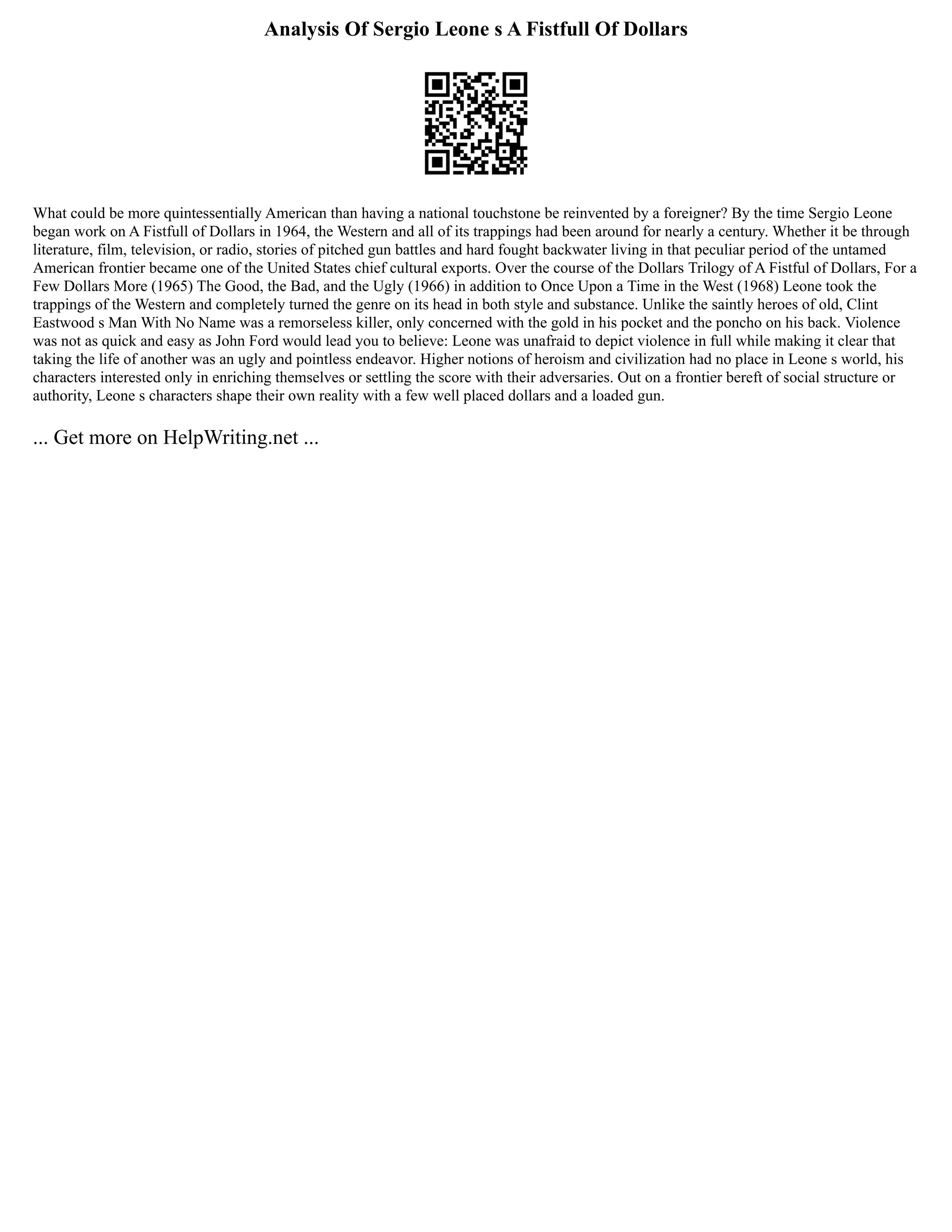Analysis Of Sergio Leone s A Fistfull Of Dollars
What could be more quintessentially American than having a national touchstone be reinvented by a foreigner? By the time Sergio Leone
began work on A Fistfull of Dollars in 1964, the Western and all of its trappings had been around for nearly a century. Whether it be through
literature, film, television, or radio, stories of pitched gun battles and hard fought backwater living in that peculiar period of the untamed
American frontier became one of the United States chief cultural exports. Over the course of the Dollars Trilogy of A Fistful of Dollars, For a
Few Dollars More (1965) The Good, the Bad, and the Ugly (1966) in addition to Once Upon a Time in the West (1968) Leone took the
trappings of the Western and completely turned the genre on its head in both style and substance. Unlike the saintly heroes of old, Clint
Eastwood s Man With No Name was a remorseless killer, only concerned with the gold in his pocket and the poncho on his back. Violence
was not as quick and easy as John Ford would lead you to believe: Leone was unafraid to depict violence in full while making it clear that
taking the life of another was an ugly and pointless endeavor. Higher notions of heroism and civilization had no place in Leone s world, his
characters interested only in enriching themselves or settling the score with their adversaries. Out on a frontier bereft of social structure or
authority, Leone s characters shape their own reality with a few well placed dollars and a loaded gun.
... Get more on HelpWriting.net ...
 