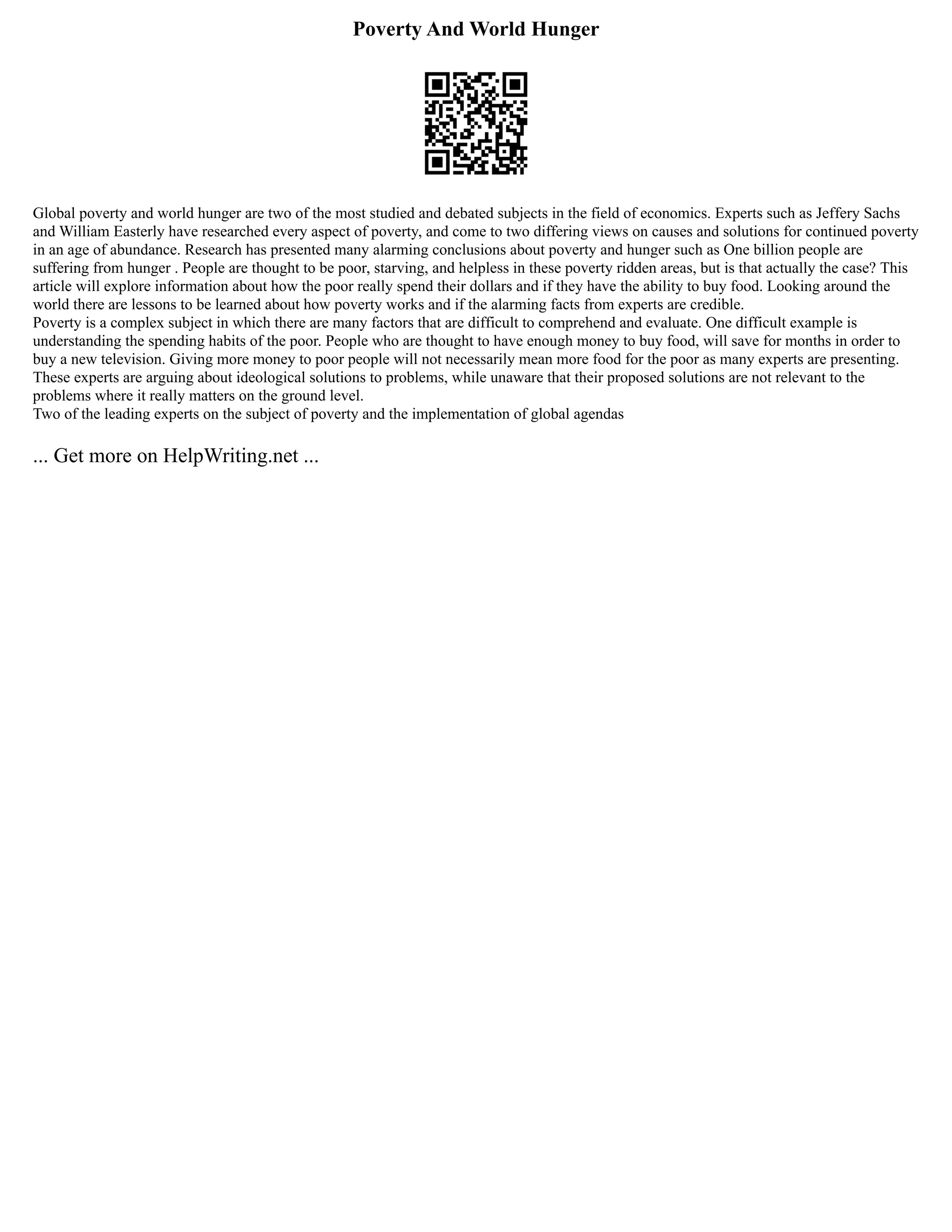 Poverty And World Hunger
Global poverty and world hunger are two of the most studied and debated subjects in the field of economics. Experts such as Jeffery Sachs
and William Easterly have researched every aspect of poverty, and come to two differing views on causes and solutions for continued poverty
in an age of abundance. Research has presented many alarming conclusions about poverty and hunger such as One billion people are
suffering from hunger . People are thought to be poor, starving, and helpless in these poverty ridden areas, but is that actually the case? This
article will explore information about how the poor really spend their dollars and if they have the ability to buy food. Looking around the
world there are lessons to be learned about how poverty works and if the alarming facts from experts are credible.
Poverty is a complex subject in which there are many factors that are difficult to comprehend and evaluate. One difficult example is
understanding the spending habits of the poor. People who are thought to have enough money to buy food, will save for months in order to
buy a new television. Giving more money to poor people will not necessarily mean more food for the poor as many experts are presenting.
These experts are arguing about ideological solutions to problems, while unaware that their proposed solutions are not relevant to the
problems where it really matters on the ground level.
Two of the leading experts on the subject of poverty and the implementation of global agendas
... Get more on HelpWriting.net ...
 