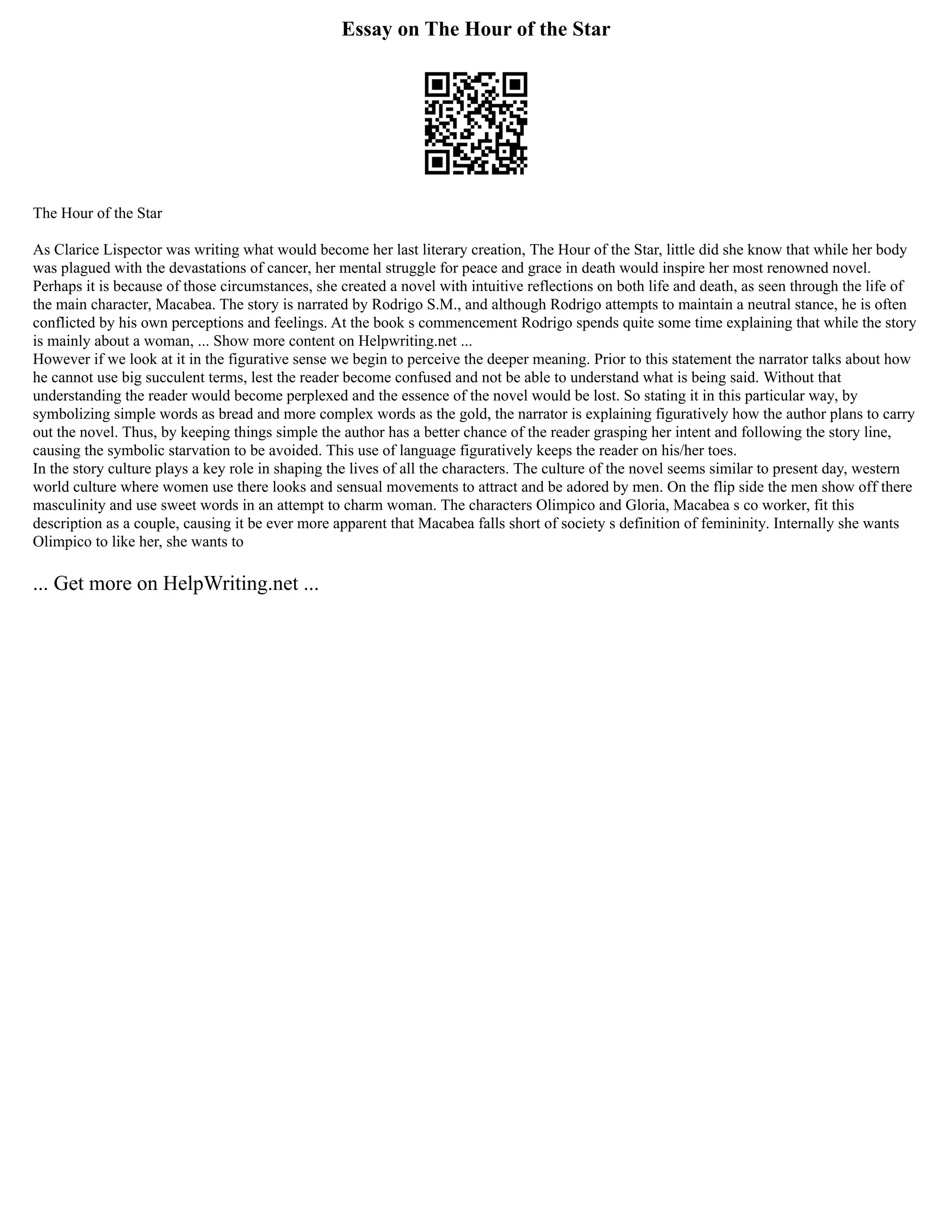 Essay on The Hour of the Star
The Hour of the Star
As Clarice Lispector was writing what would become her last literary creation, The Hour of the Star, little did she know that while her body
was plagued with the devastations of cancer, her mental struggle for peace and grace in death would inspire her most renowned novel.
Perhaps it is because of those circumstances, she created a novel with intuitive reflections on both life and death, as seen through the life of
the main character, Macabea. The story is narrated by Rodrigo S.M., and although Rodrigo attempts to maintain a neutral stance, he is often
conflicted by his own perceptions and feelings. At the book s commencement Rodrigo spends quite some time explaining that while the story
is mainly about a woman, ... Show more content on Helpwriting.net ...
However if we look at it in the figurative sense we begin to perceive the deeper meaning. Prior to this statement the narrator talks about how
he cannot use big succulent terms, lest the reader become confused and not be able to understand what is being said. Without that
understanding the reader would become perplexed and the essence of the novel would be lost. So stating it in this particular way, by
symbolizing simple words as bread and more complex words as the gold, the narrator is explaining figuratively how the author plans to carry
out the novel. Thus, by keeping things simple the author has a better chance of the reader grasping her intent and following the story line,
causing the symbolic starvation to be avoided. This use of language figuratively keeps the reader on his/her toes.
In the story culture plays a key role in shaping the lives of all the characters. The culture of the novel seems similar to present day, western
world culture where women use there looks and sensual movements to attract and be adored by men. On the flip side the men show off there
masculinity and use sweet words in an attempt to charm woman. The characters Olimpico and Gloria, Macabea s co worker, fit this
description as a couple, causing it be ever more apparent that Macabea falls short of society s definition of femininity. Internally she wants
Olimpico to like her, she wants to
... Get more on HelpWriting.net ...
 