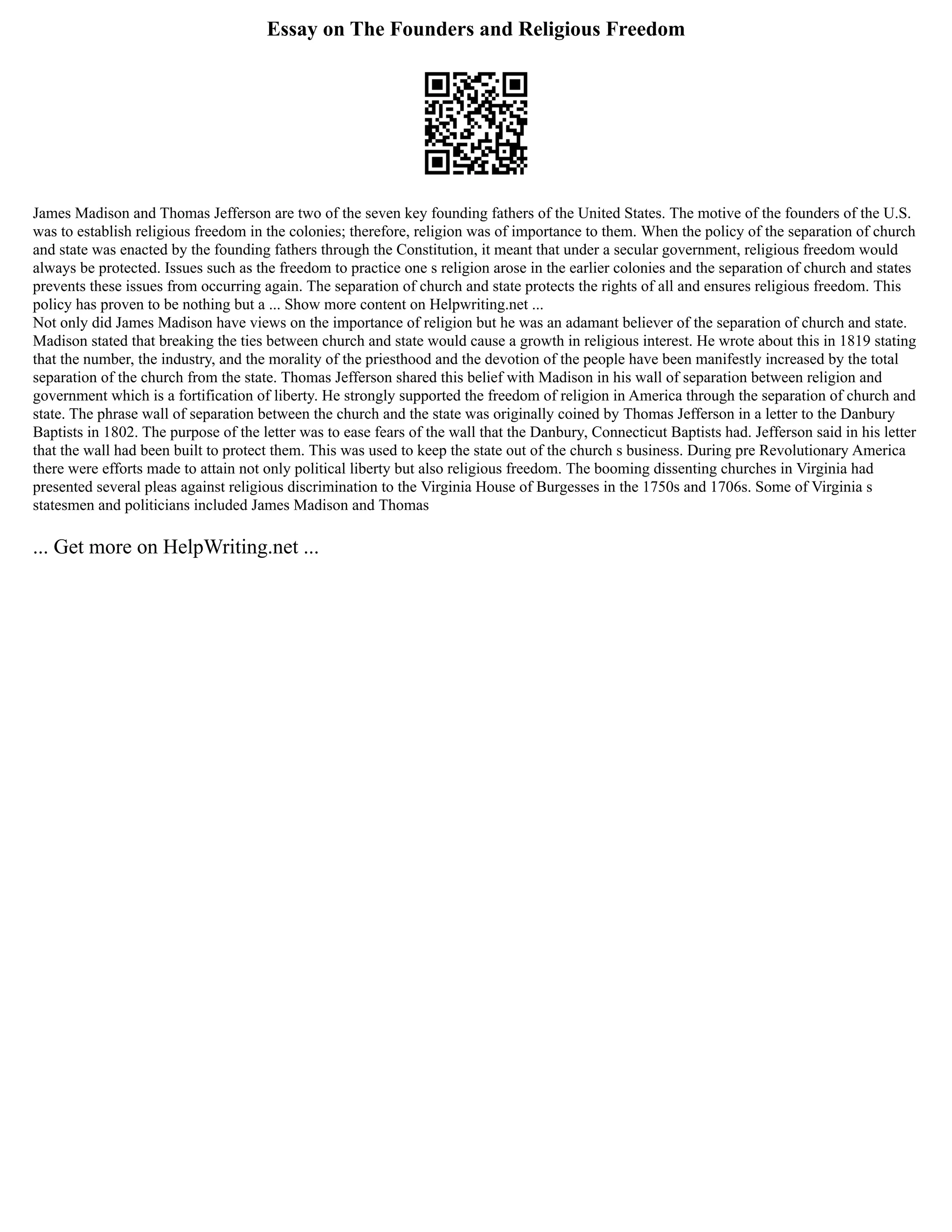 Essay on The Founders and Religious Freedom
James Madison and Thomas Jefferson are two of the seven key founding fathers of the United States. The motive of the founders of the U.S.
was to establish religious freedom in the colonies; therefore, religion was of importance to them. When the policy of the separation of church
and state was enacted by the founding fathers through the Constitution, it meant that under a secular government, religious freedom would
always be protected. Issues such as the freedom to practice one s religion arose in the earlier colonies and the separation of church and states
prevents these issues from occurring again. The separation of church and state protects the rights of all and ensures religious freedom. This
policy has proven to be nothing but a ... Show more content on Helpwriting.net ...
Not only did James Madison have views on the importance of religion but he was an adamant believer of the separation of church and state.
Madison stated that breaking the ties between church and state would cause a growth in religious interest. He wrote about this in 1819 stating
that the number, the industry, and the morality of the priesthood and the devotion of the people have been manifestly increased by the total
separation of the church from the state. Thomas Jefferson shared this belief with Madison in his wall of separation between religion and
government which is a fortification of liberty. He strongly supported the freedom of religion in America through the separation of church and
state. The phrase wall of separation between the church and the state was originally coined by Thomas Jefferson in a letter to the Danbury
Baptists in 1802. The purpose of the letter was to ease fears of the wall that the Danbury, Connecticut Baptists had. Jefferson said in his letter
that the wall had been built to protect them. This was used to keep the state out of the church s business. During pre Revolutionary America
there were efforts made to attain not only political liberty but also religious freedom. The booming dissenting churches in Virginia had
presented several pleas against religious discrimination to the Virginia House of Burgesses in the 1750s and 1706s. Some of Virginia s
statesmen and politicians included James Madison and Thomas
... Get more on HelpWriting.net ...
 