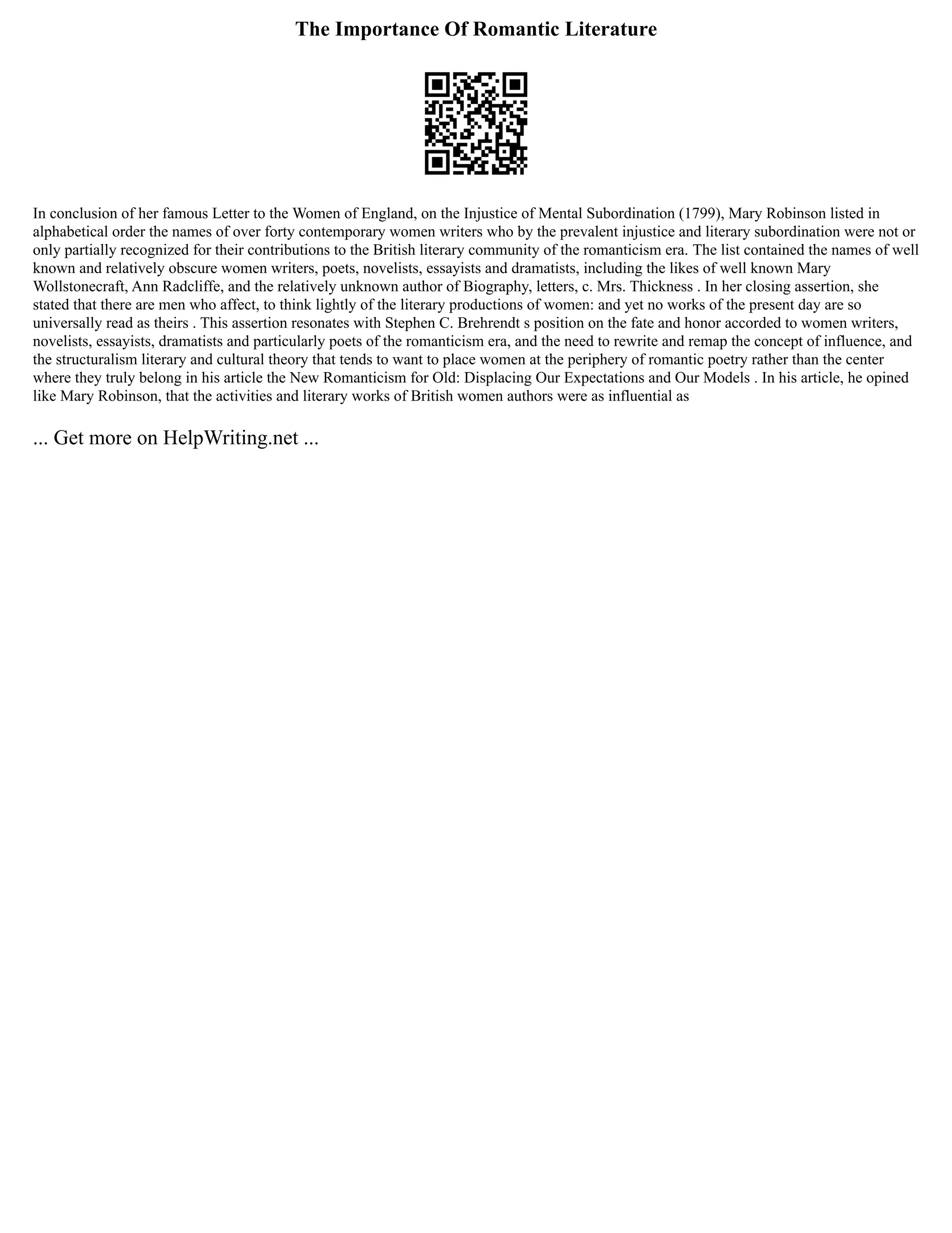 The Importance Of Romantic Literature
In conclusion of her famous Letter to the Women of England, on the Injustice of Mental Subordination (1799), Mary Robinson listed in
alphabetical order the names of over forty contemporary women writers who by the prevalent injustice and literary subordination were not or
only partially recognized for their contributions to the British literary community of the romanticism era. The list contained the names of well
known and relatively obscure women writers, poets, novelists, essayists and dramatists, including the likes of well known Mary
Wollstonecraft, Ann Radcliffe, and the relatively unknown author of Biography, letters, c. Mrs. Thickness . In her closing assertion, she
stated that there are men who affect, to think lightly of the literary productions of women: and yet no works of the present day are so
universally read as theirs . This assertion resonates with Stephen C. Brehrendt s position on the fate and honor accorded to women writers,
novelists, essayists, dramatists and particularly poets of the romanticism era, and the need to rewrite and remap the concept of influence, and
the structuralism literary and cultural theory that tends to want to place women at the periphery of romantic poetry rather than the center
where they truly belong in his article the New Romanticism for Old: Displacing Our Expectations and Our Models . In his article, he opined
like Mary Robinson, that the activities and literary works of British women authors were as influential as
... Get more on HelpWriting.net ...
 