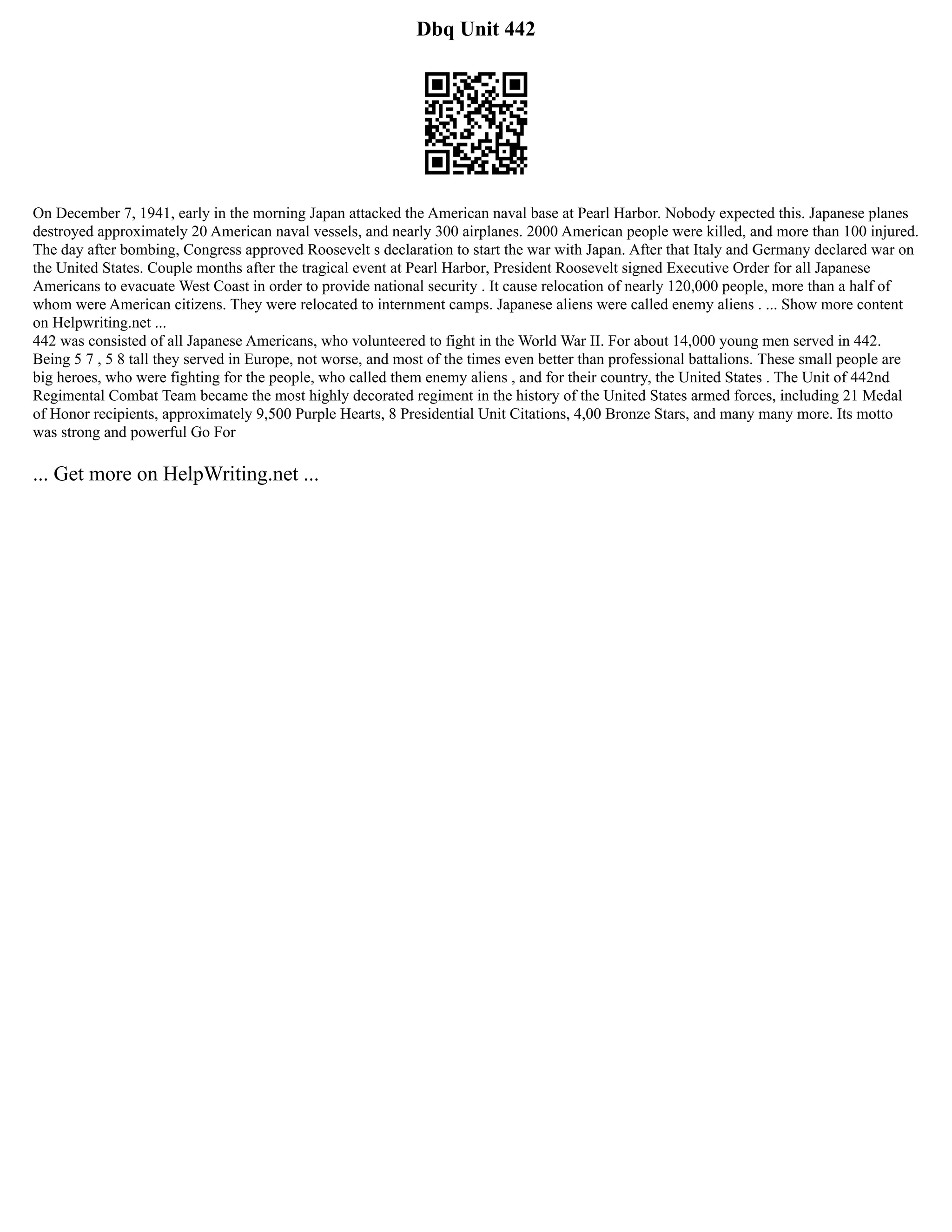 Dbq Unit 442
On December 7, 1941, early in the morning Japan attacked the American naval base at Pearl Harbor. Nobody expected this. Japanese planes
destroyed approximately 20 American naval vessels, and nearly 300 airplanes. 2000 American people were killed, and more than 100 injured.
The day after bombing, Congress approved Roosevelt s declaration to start the war with Japan. After that Italy and Germany declared war on
the United States. Couple months after the tragical event at Pearl Harbor, President Roosevelt signed Executive Order for all Japanese
Americans to evacuate West Coast in order to provide national security . It cause relocation of nearly 120,000 people, more than a half of
whom were American citizens. They were relocated to internment camps. Japanese aliens were called enemy aliens . ... Show more content
on Helpwriting.net ...
442 was consisted of all Japanese Americans, who volunteered to fight in the World War II. For about 14,000 young men served in 442.
Being 5 7 , 5 8 tall they served in Europe, not worse, and most of the times even better than professional battalions. These small people are
big heroes, who were fighting for the people, who called them enemy aliens , and for their country, the United States . The Unit of 442nd
Regimental Combat Team became the most highly decorated regiment in the history of the United States armed forces, including 21 Medal
of Honor recipients, approximately 9,500 Purple Hearts, 8 Presidential Unit Citations, 4,00 Bronze Stars, and many many more. Its motto
was strong and powerful Go For
... Get more on HelpWriting.net ...
 