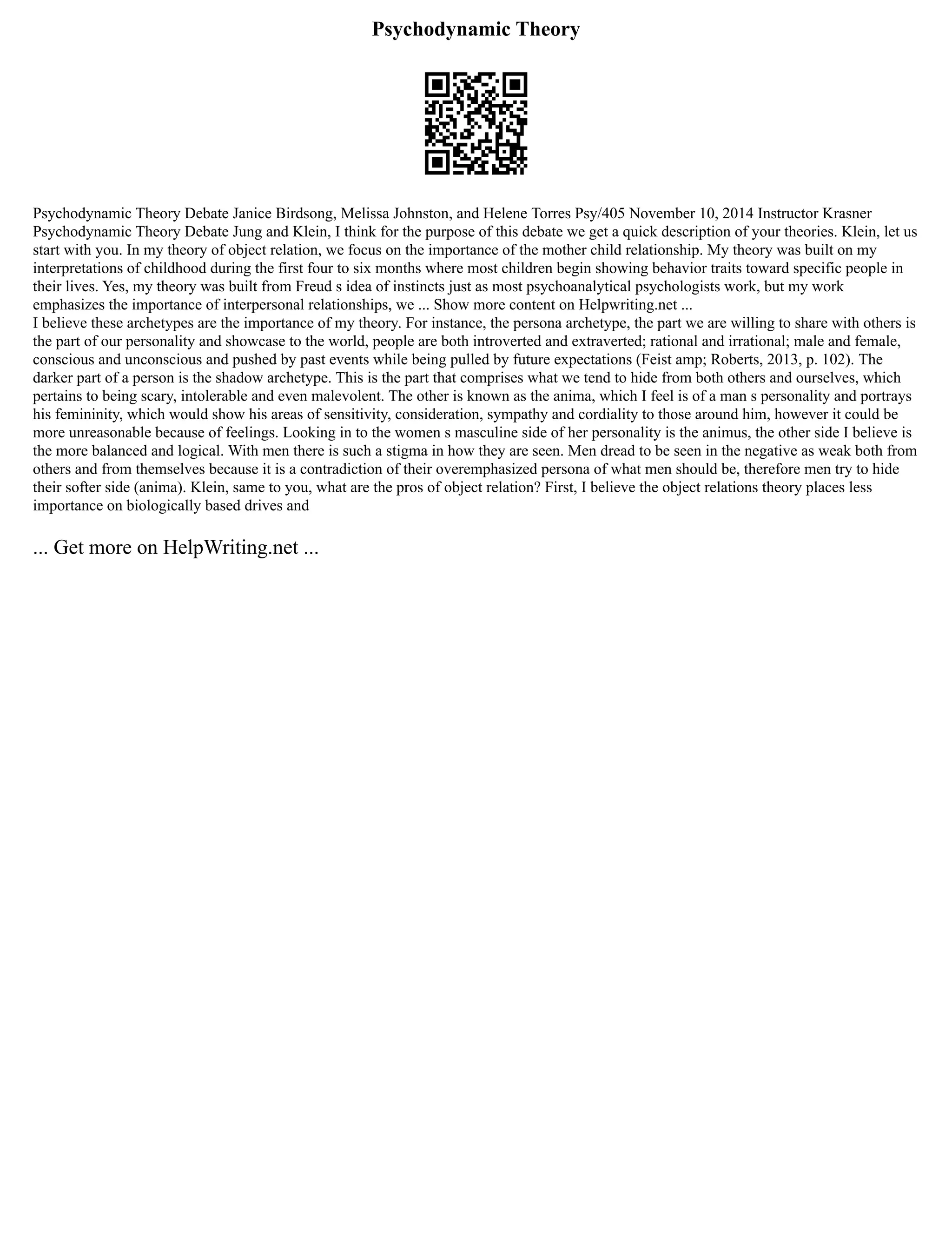 Psychodynamic Theory
Psychodynamic Theory Debate Janice Birdsong, Melissa Johnston, and Helene Torres Psy/405 November 10, 2014 Instructor Krasner
Psychodynamic Theory Debate Jung and Klein, I think for the purpose of this debate we get a quick description of your theories. Klein, let us
start with you. In my theory of object relation, we focus on the importance of the mother child relationship. My theory was built on my
interpretations of childhood during the first four to six months where most children begin showing behavior traits toward specific people in
their lives. Yes, my theory was built from Freud s idea of instincts just as most psychoanalytical psychologists work, but my work
emphasizes the importance of interpersonal relationships, we ... Show more content on Helpwriting.net ...
I believe these archetypes are the importance of my theory. For instance, the persona archetype, the part we are willing to share with others is
the part of our personality and showcase to the world, people are both introverted and extraverted; rational and irrational; male and female,
conscious and unconscious and pushed by past events while being pulled by future expectations (Feist amp; Roberts, 2013, p. 102). The
darker part of a person is the shadow archetype. This is the part that comprises what we tend to hide from both others and ourselves, which
pertains to being scary, intolerable and even malevolent. The other is known as the anima, which I feel is of a man s personality and portrays
his femininity, which would show his areas of sensitivity, consideration, sympathy and cordiality to those around him, however it could be
more unreasonable because of feelings. Looking in to the women s masculine side of her personality is the animus, the other side I believe is
the more balanced and logical. With men there is such a stigma in how they are seen. Men dread to be seen in the negative as weak both from
others and from themselves because it is a contradiction of their overemphasized persona of what men should be, therefore men try to hide
their softer side (anima). Klein, same to you, what are the pros of object relation? First, I believe the object relations theory places less
importance on biologically based drives and
... Get more on HelpWriting.net ...
 