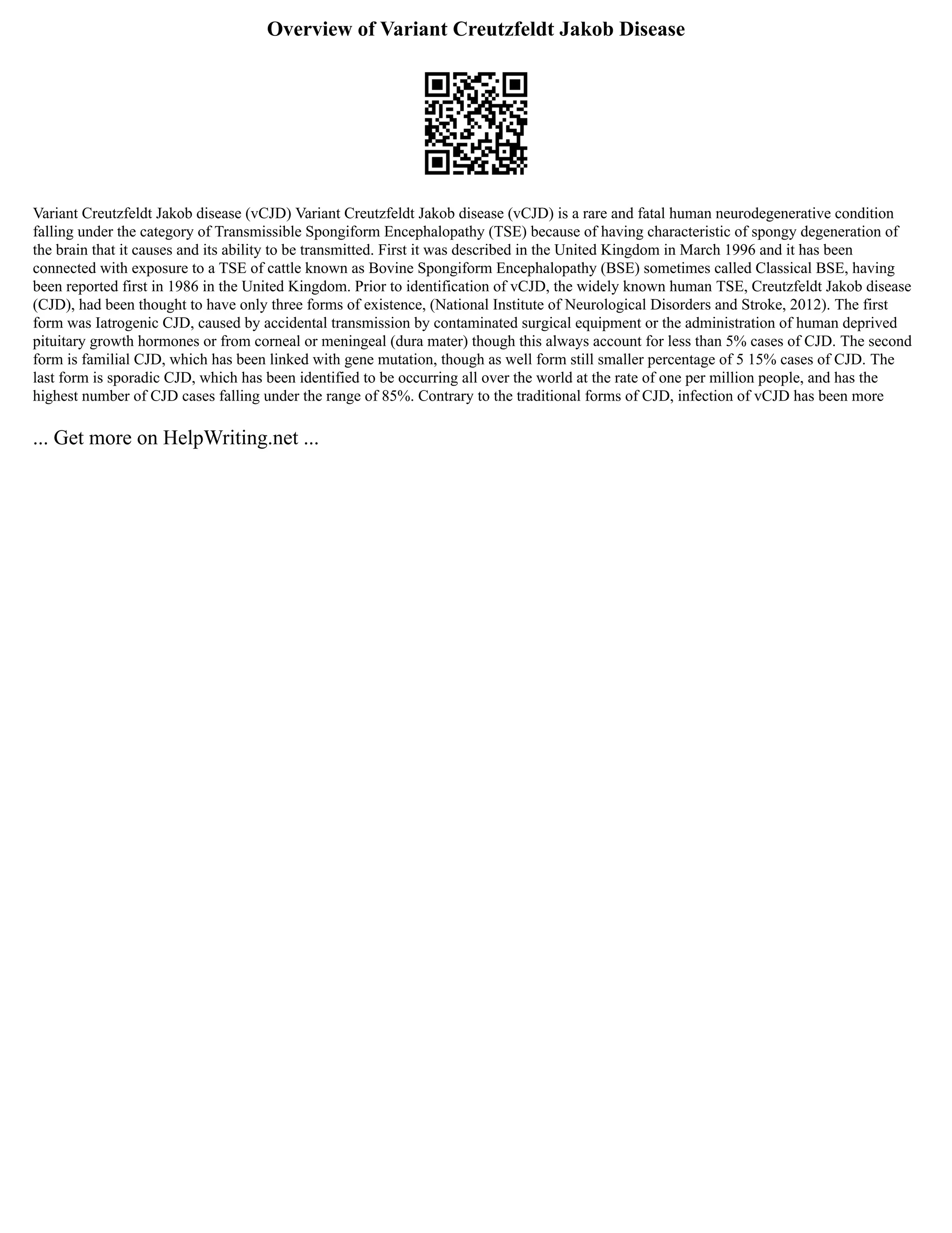 Overview of Variant Creutzfeldt Jakob Disease
Variant Creutzfeldt Jakob disease (vCJD) Variant Creutzfeldt Jakob disease (vCJD) is a rare and fatal human neurodegenerative condition
falling under the category of Transmissible Spongiform Encephalopathy (TSE) because of having characteristic of spongy degeneration of
the brain that it causes and its ability to be transmitted. First it was described in the United Kingdom in March 1996 and it has been
connected with exposure to a TSE of cattle known as Bovine Spongiform Encephalopathy (BSE) sometimes called Classical BSE, having
been reported first in 1986 in the United Kingdom. Prior to identification of vCJD, the widely known human TSE, Creutzfeldt Jakob disease
(CJD), had been thought to have only three forms of existence, (National Institute of Neurological Disorders and Stroke, 2012). The first
form was Iatrogenic CJD, caused by accidental transmission by contaminated surgical equipment or the administration of human deprived
pituitary growth hormones or from corneal or meningeal (dura mater) though this always account for less than 5% cases of CJD. The second
form is familial CJD, which has been linked with gene mutation, though as well form still smaller percentage of 5 15% cases of CJD. The
last form is sporadic CJD, which has been identified to be occurring all over the world at the rate of one per million people, and has the
highest number of CJD cases falling under the range of 85%. Contrary to the traditional forms of CJD, infection of vCJD has been more
... Get more on HelpWriting.net ...
 