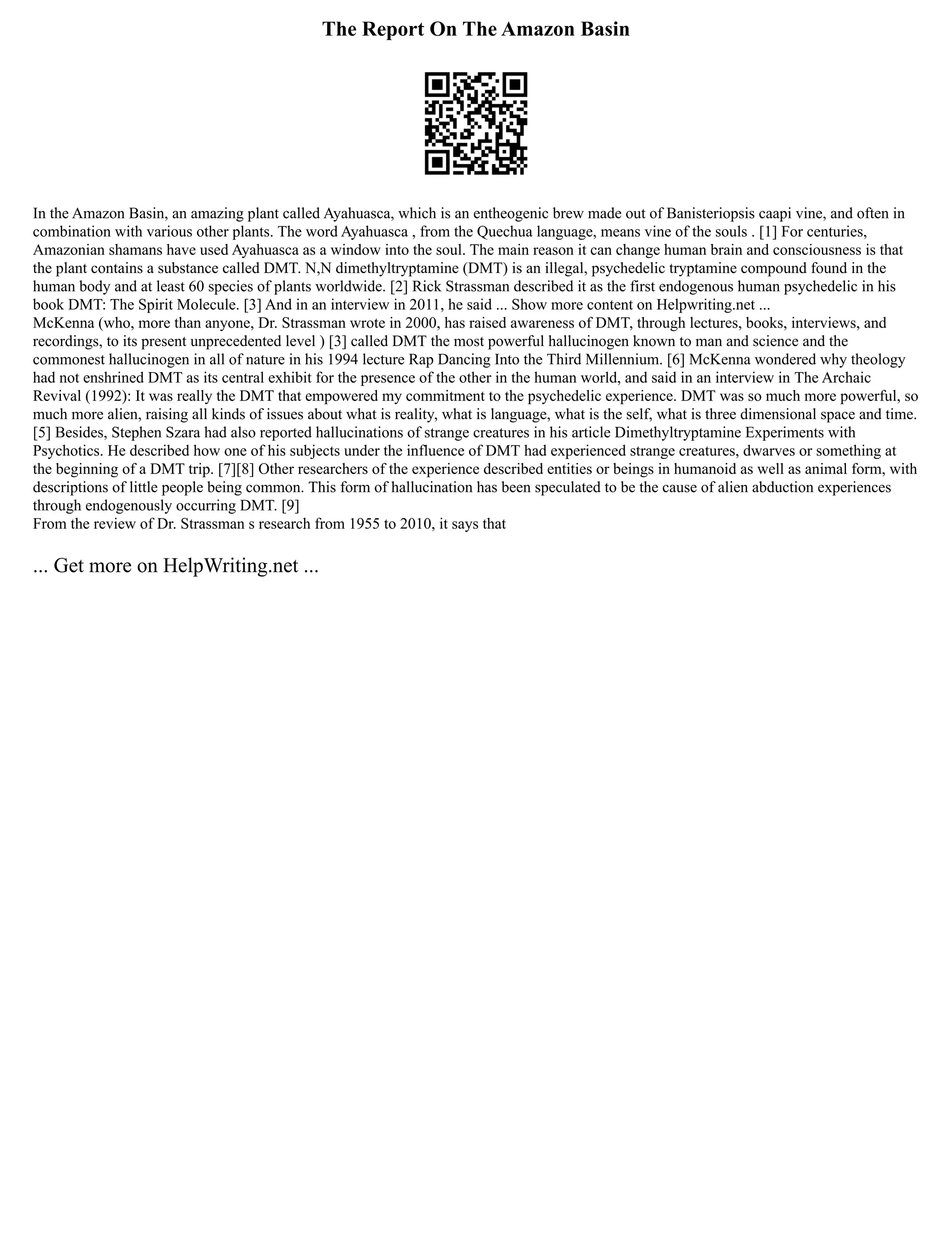 The Report On The Amazon Basin
In the Amazon Basin, an amazing plant called Ayahuasca, which is an entheogenic brew made out of Banisteriopsis caapi vine, and often in
combination with various other plants. The word Ayahuasca , from the Quechua language, means vine of the souls . [1] For centuries,
Amazonian shamans have used Ayahuasca as a window into the soul. The main reason it can change human brain and consciousness is that
the plant contains a substance called DMT. N,N dimethyltryptamine (DMT) is an illegal, psychedelic tryptamine compound found in the
human body and at least 60 species of plants worldwide. [2] Rick Strassman described it as the first endogenous human psychedelic in his
book DMT: The Spirit Molecule. [3] And in an interview in 2011, he said ... Show more content on Helpwriting.net ...
McKenna (who, more than anyone, Dr. Strassman wrote in 2000, has raised awareness of DMT, through lectures, books, interviews, and
recordings, to its present unprecedented level ) [3] called DMT the most powerful hallucinogen known to man and science and the
commonest hallucinogen in all of nature in his 1994 lecture Rap Dancing Into the Third Millennium. [6] McKenna wondered why theology
had not enshrined DMT as its central exhibit for the presence of the other in the human world, and said in an interview in The Archaic
Revival (1992): It was really the DMT that empowered my commitment to the psychedelic experience. DMT was so much more powerful, so
much more alien, raising all kinds of issues about what is reality, what is language, what is the self, what is three dimensional space and time.
[5] Besides, Stephen Szara had also reported hallucinations of strange creatures in his article Dimethyltryptamine Experiments with
Psychotics. He described how one of his subjects under the influence of DMT had experienced strange creatures, dwarves or something at
the beginning of a DMT trip. [7][8] Other researchers of the experience described entities or beings in humanoid as well as animal form, with
descriptions of little people being common. This form of hallucination has been speculated to be the cause of alien abduction experiences
through endogenously occurring DMT. [9]
From the review of Dr. Strassman s research from 1955 to 2010, it says that
... Get more on HelpWriting.net ...
 