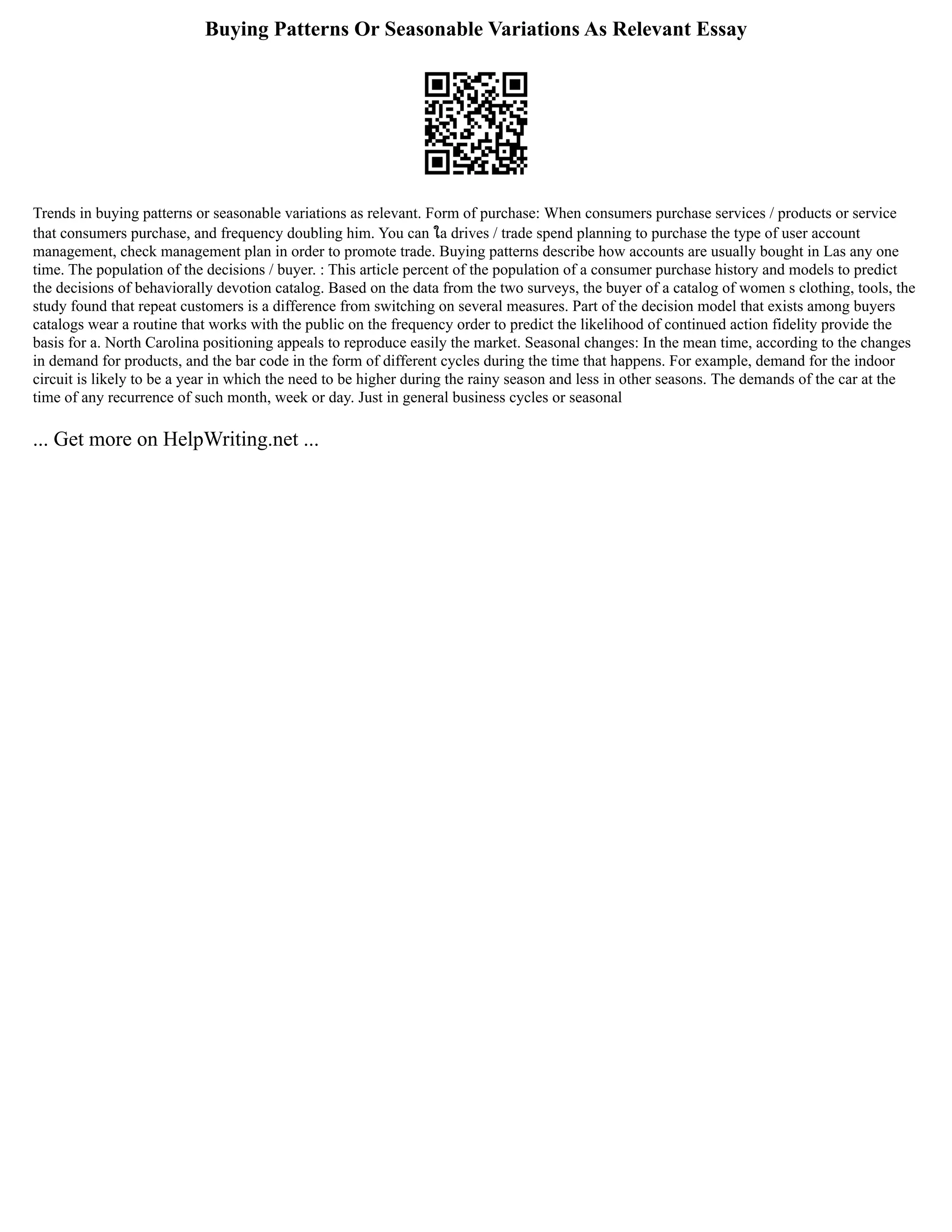 Buying Patterns Or Seasonable Variations As Relevant Essay
Trends in buying patterns or seasonable variations as relevant. Form of purchase: When consumers purchase services / products or service
that consumers purchase, and frequency doubling him. You can ใa drives / trade spend planning to purchase the type of user account
management, check management plan in order to promote trade. Buying patterns describe how accounts are usually bought in Las any one
time. The population of the decisions / buyer. : This article percent of the population of a consumer purchase history and models to predict
the decisions of behaviorally devotion catalog. Based on the data from the two surveys, the buyer of a catalog of women s clothing, tools, the
study found that repeat customers is a difference from switching on several measures. Part of the decision model that exists among buyers
catalogs wear a routine that works with the public on the frequency order to predict the likelihood of continued action fidelity provide the
basis for a. North Carolina positioning appeals to reproduce easily the market. Seasonal changes: In the mean time, according to the changes
in demand for products, and the bar code in the form of different cycles during the time that happens. For example, demand for the indoor
circuit is likely to be a year in which the need to be higher during the rainy season and less in other seasons. The demands of the car at the
time of any recurrence of such month, week or day. Just in general business cycles or seasonal
... Get more on HelpWriting.net ...
 