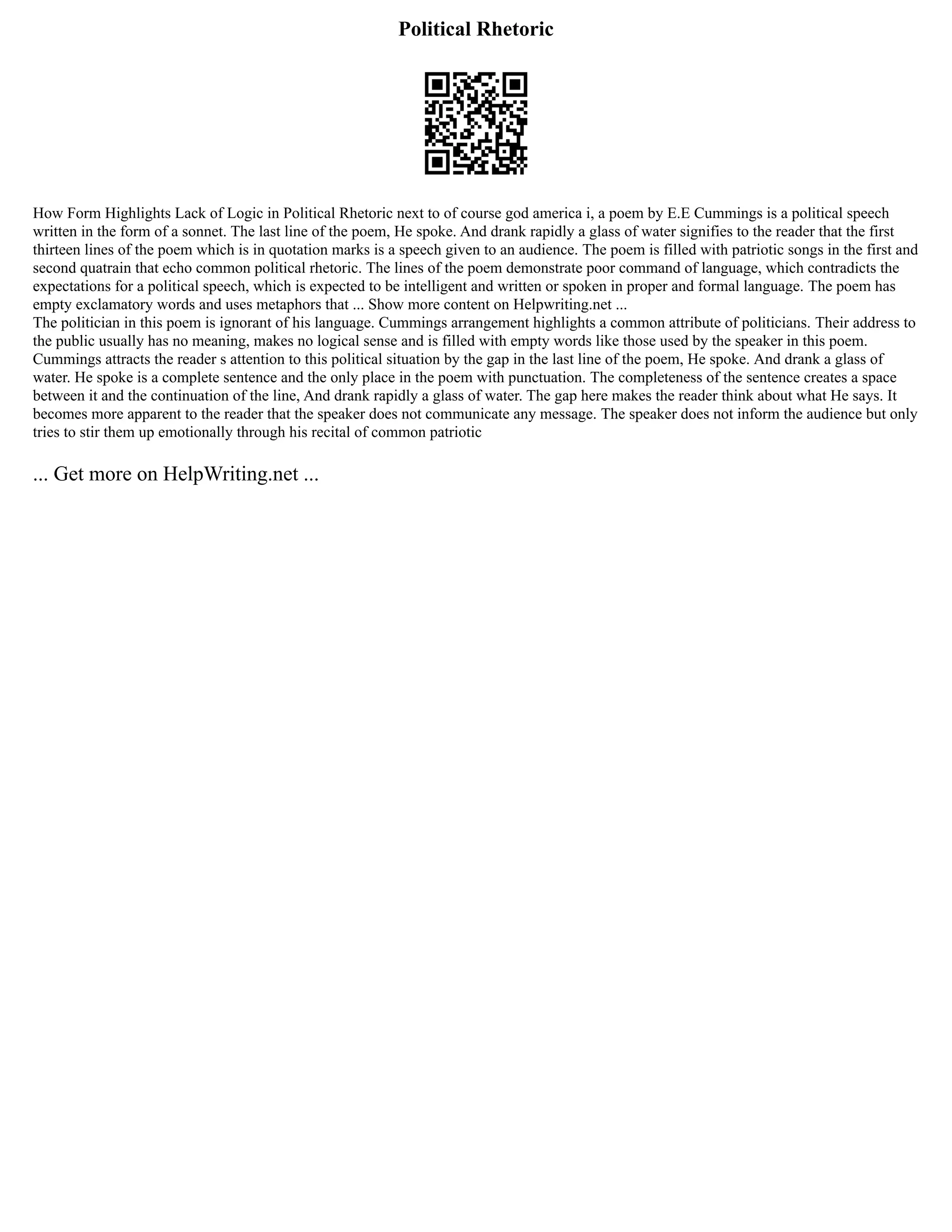 Political Rhetoric
How Form Highlights Lack of Logic in Political Rhetoric next to of course god america i, a poem by E.E Cummings is a political speech
written in the form of a sonnet. The last line of the poem, He spoke. And drank rapidly a glass of water signifies to the reader that the first
thirteen lines of the poem which is in quotation marks is a speech given to an audience. The poem is filled with patriotic songs in the first and
second quatrain that echo common political rhetoric. The lines of the poem demonstrate poor command of language, which contradicts the
expectations for a political speech, which is expected to be intelligent and written or spoken in proper and formal language. The poem has
empty exclamatory words and uses metaphors that ... Show more content on Helpwriting.net ...
The politician in this poem is ignorant of his language. Cummings arrangement highlights a common attribute of politicians. Their address to
the public usually has no meaning, makes no logical sense and is filled with empty words like those used by the speaker in this poem.
Cummings attracts the reader s attention to this political situation by the gap in the last line of the poem, He spoke. And drank a glass of
water. He spoke is a complete sentence and the only place in the poem with punctuation. The completeness of the sentence creates a space
between it and the continuation of the line, And drank rapidly a glass of water. The gap here makes the reader think about what He says. It
becomes more apparent to the reader that the speaker does not communicate any message. The speaker does not inform the audience but only
tries to stir them up emotionally through his recital of common patriotic
... Get more on HelpWriting.net ...
 